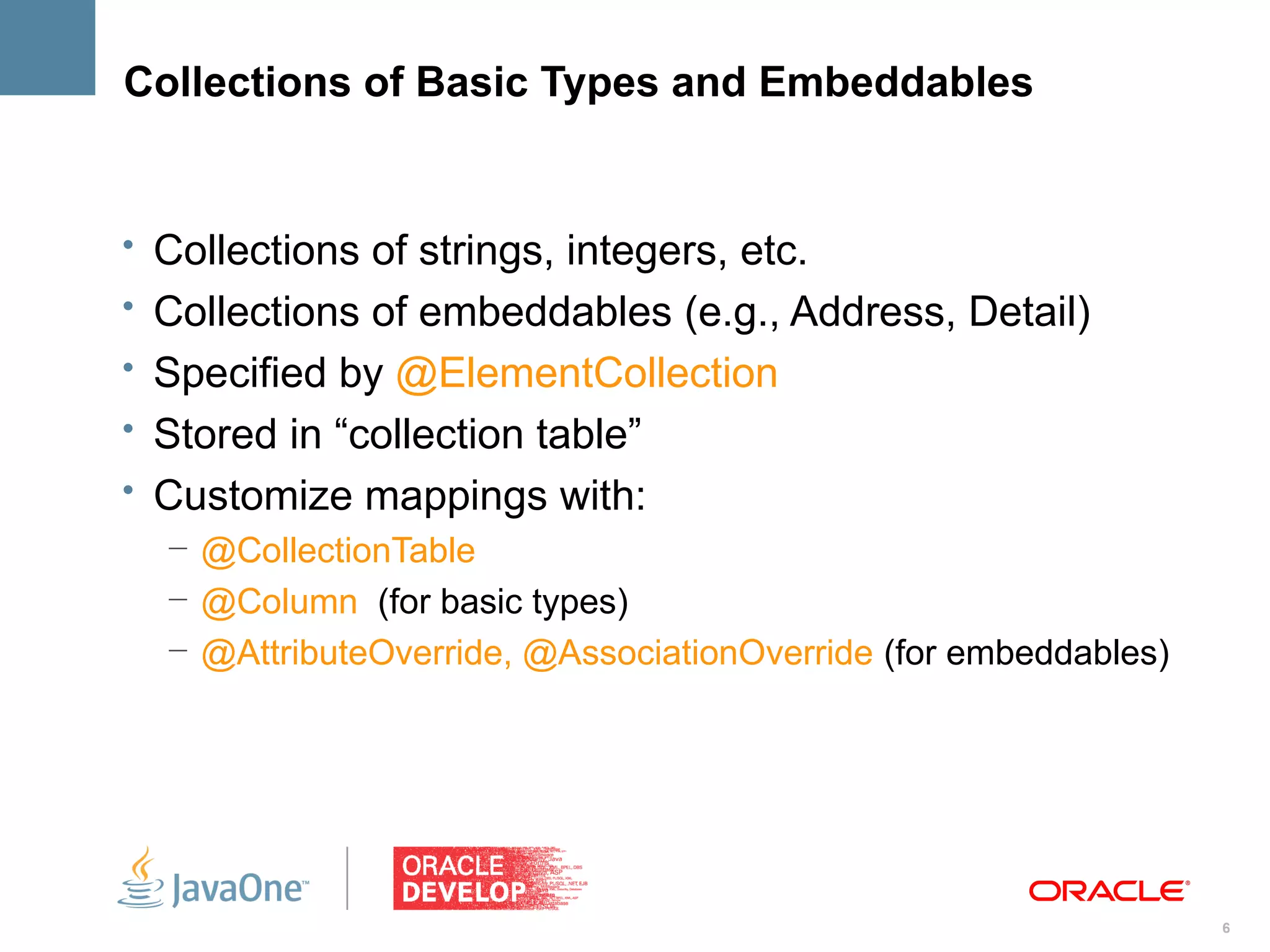Collections of Basic Types and Embeddables


• Collections of strings, integers, etc.
• Collections of embeddables (e.g., Address, Detail)
• Specified by @ElementCollection
• Stored in “collection table”
• Customize mappings with:
  – @CollectionTable
  – @Column (for basic types)
  – @AttributeOverride, @AssociationOverride (for embeddables)




                                                                 6
 