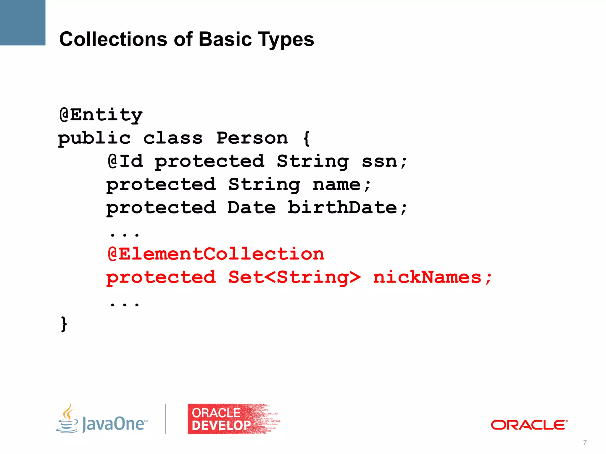 Collections of Basic Types


@Entity
public class Person {
    @Id protected String ssn;
    protected String name;
    protected Date birthDate;
    ...
    @ElementCollection
    protected Set<String> nickNames;
    ...
}




                                       7
 
