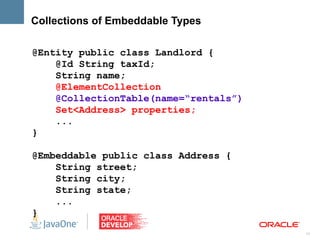 Collections of Embeddable Types

@Entity public class Landlord {
    @Id String taxId;
    String name;
    @ElementCollection
    @CollectionTable(name=“rentals”)
    Set<Address> properties;
    ...
}

@Embeddable public class Address {
    String street;
    String city;
    String state;
    ...
}
                                       11
 