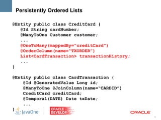 Persistently Ordered Lists

@Entity public class CreditCard {
   @Id String cardNumber;
   @ManyToOne Customer customer;
   ...
   @OneToMany(mappedBy=“creditCard”)
   @OrderColumn(name=“TXORDER”)
   List<CardTransaction> transactionHistory;
   ...
}

@Entity public class CardTransaction {
    @Id @GeneratedValue Long id;
    @ManyToOne @JoinColumn(name=“CARDID”)
    CreditCard creditCard;
    @Temporal(DATE) Date txDate;
    ...
}
                                               14
 
