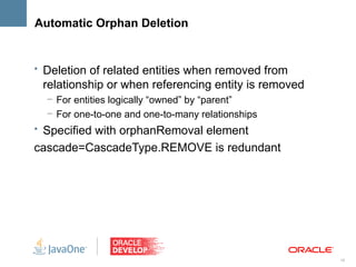 Automatic Orphan Deletion


• Deletion of related entities when removed from
 relationship or when referencing entity is removed
  – For entities logically “owned” by “parent”
  – For one-to-one and one-to-many relationships
• Specified with orphanRemoval element
cascade=CascadeType.REMOVE is redundant




                                                      16
 
