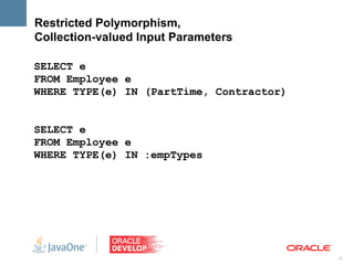 Restricted Polymorphism,
Collection-valued Input Parameters

SELECT e
FROM Employee e
WHERE TYPE(e) IN (PartTime, Contractor)


SELECT e
FROM Employee e
WHERE TYPE(e) IN :empTypes




                                          21
 