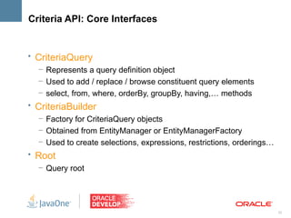 Criteria API: Core Interfaces


• CriteriaQuery
   – Represents a query definition object
   – Used to add / replace / browse constituent query elements
   – select, from, where, orderBy, groupBy, having,… methods
• CriteriaBuilder
  – Factory for CriteriaQuery objects
  – Obtained from EntityManager or EntityManagerFactory
  – Used to create selections, expressions, restrictions, orderings…
• Root
   – Query root




                                                                       23
 