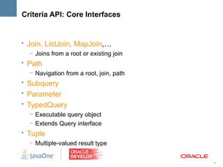 Criteria API: Core Interfaces


• Join, ListJoin, MapJoin,…
   – Joins from a root or existing join
• Path
   – Navigation from a root, join, path
• Subquery
• Parameter
• TypedQuery
   – Executable query object
   – Extends Query interface
• Tuple
   – Multiple-valued result type


                                          24
 