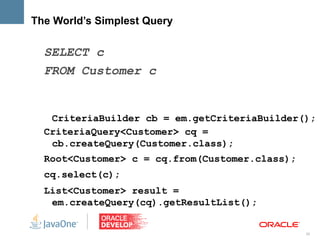 The World’s Simplest Query

  SELECT c
  FROM Customer c


   CriteriaBuilder cb = em.getCriteriaBuilder();
  CriteriaQuery<Customer> cq =
   cb.createQuery(Customer.class);
  Root<Customer> c = cq.from(Customer.class);
  cq.select(c);
  List<Customer> result =
   em.createQuery(cq).getResultList();


                                                26
 