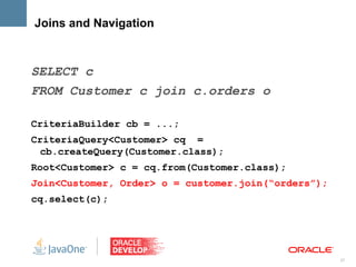 Joins and Navigation



SELECT c
FROM Customer c join c.orders o

CriteriaBuilder cb = ...;
CriteriaQuery<Customer> cq =
  cb.createQuery(Customer.class);
Root<Customer> c = cq.from(Customer.class);
Join<Customer, Order> o = customer.join(“orders”);
cq.select(c);




                                                     27
 