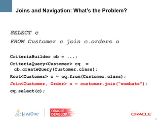 Joins and Navigation: What’s the Problem?



SELECT c
FROM Customer c join c.orders o

CriteriaBuilder cb = ...;
CriteriaQuery<Customer> cq =
 cb.createQuery(Customer.class);
Root<Customer> c = cq.from(Customer.class);
Join<Customer, Order> o = customer.join(“wombats”);
cq.select(c);




                                                      28
 