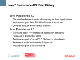 JavaTM Persistence API: Brief History


• Java Persistence 1.0
   – Standardized object/relational mapping for Java applications
   – Available as part Java EE 5 Platform or standalone
   – Covered most of the essential features
• Java Persistence 2.0
   –   More and better       increased application portability
   –   Released in December 2009
   –   Available as part of Java EE 6 Platform or standalone
   –   Reference Implementation is EclipseLink
   –   Available as part of GlassFish v3




                                                                    3
 