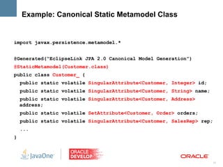 Example: Canonical Static Metamodel Class


import javax.persistence.metamodel.*


@Generated(“EclipseLink JPA 2.0 Canonical Model Generation”)
@StaticMetamodel(Customer.class)
public class Customer_ {
    public static volatile SingularAttribute<Customer, Integer> id;
    public static volatile SingularAttribute<Customer, String> name;
    public static volatile SingularAttribute<Customer, Address>
    address;
    public static volatile SetAttribute<Customer, Order> orders;
    public static volatile SingularAttribute<Customer, SalesRep> rep;
    ...
}




                                                                        31
 