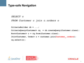 Type-safe Navigation


  SELECT c
  FROM Customer c join c.orders o

  CriteriaBuilder cb = ...;
  CriteriaQuery<Customer> cq   = cb.createQuery(Customer.class);
  Root<Customer> c = cq.from(Customer.class);
  Join<Customer, Order> o = customer.join(Customer_.orders);
  cq.select(c);




                                                                   32
 