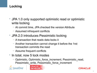 Locking


• JPA 1.0 only supported optimistic read or optimistic
  write locking
   – At commit time, JPA checked the version Attribute
   – Assumed infrequent conflicts
• JPA 2.0 introduces Pessimistic locking
   – A transaction that reads data locks it
   – Another transaction cannot change it before the 1rst
     transaction commits the read
   – Assume frequent conflicts
• In total, now 5 lock modes
   – Optimistic, Optimistic_force_increment, Pessimistic_read,
     Pessimistic_write, Pessimistic_force_increment

                                                                 33
 
