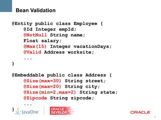 Bean Validation

@Entity public class Employee {
    @Id Integer empId;
    @NotNull String name;
    Float salary;
    @Max(15) Integer vacationDays;
    @Valid Address worksite;
    ...
}

@Embeddable public class Address {
    @Size(max=30) String street;
    @Size(max=20) String city;
    @Size(min=2,max=2) String state;
    @Zipcode String zipcode;
    ...
}
                                       36
 