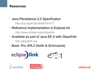 Resources


• Java Persistence 2.0 Specification
    http://jcp.org/en/jsr/detail?id=317
• Reference Implementation is EclipseLink
    http://www.eclipse.org/eclipselink
• Available as part of Java EE 6 with GlassFish
    http://glassfish.org
• Book: Pro JPA 2 (Keith & Schincariol)




                                                  38
 