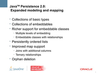 JavaTM Persistence 2.0:
Expanded modeling and mapping

• Collections of basic types
• Collections of embeddables
• Richer support for embeddable classes
   – Multiple levels of embedding
   – Embeddable classes with relationships
• Persistently ordered lists
• Improved map support
   – Joins with additional columns
   – Ternary relationships
• Orphan deletion



                                             5
 