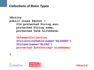 Collections of Basic Types


@Entity
public class Person {
    @Id protected String ssn;
    protected String name;
    protected Date birthDate;
    ...
    @ElementCollection
    @CollectionTable(name=“ALIASES”)
    @Column(name=“ALIAS”)
    protected Set<String> nickNames;
    ...
}



                                       9
 