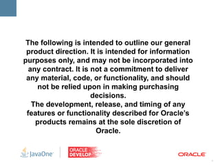 The following is intended to outline our general
 product direction. It is intended for information
purposes only, and may not be incorporated into
  any contract. It is not a commitment to deliver
 any material, code, or functionality, and should
     not be relied upon in making purchasing
                      decisions.
   The development, release, and timing of any
 features or functionality described for Oracle’s
    products remains at the sole discretion of
                       Oracle.


                                                     1
 