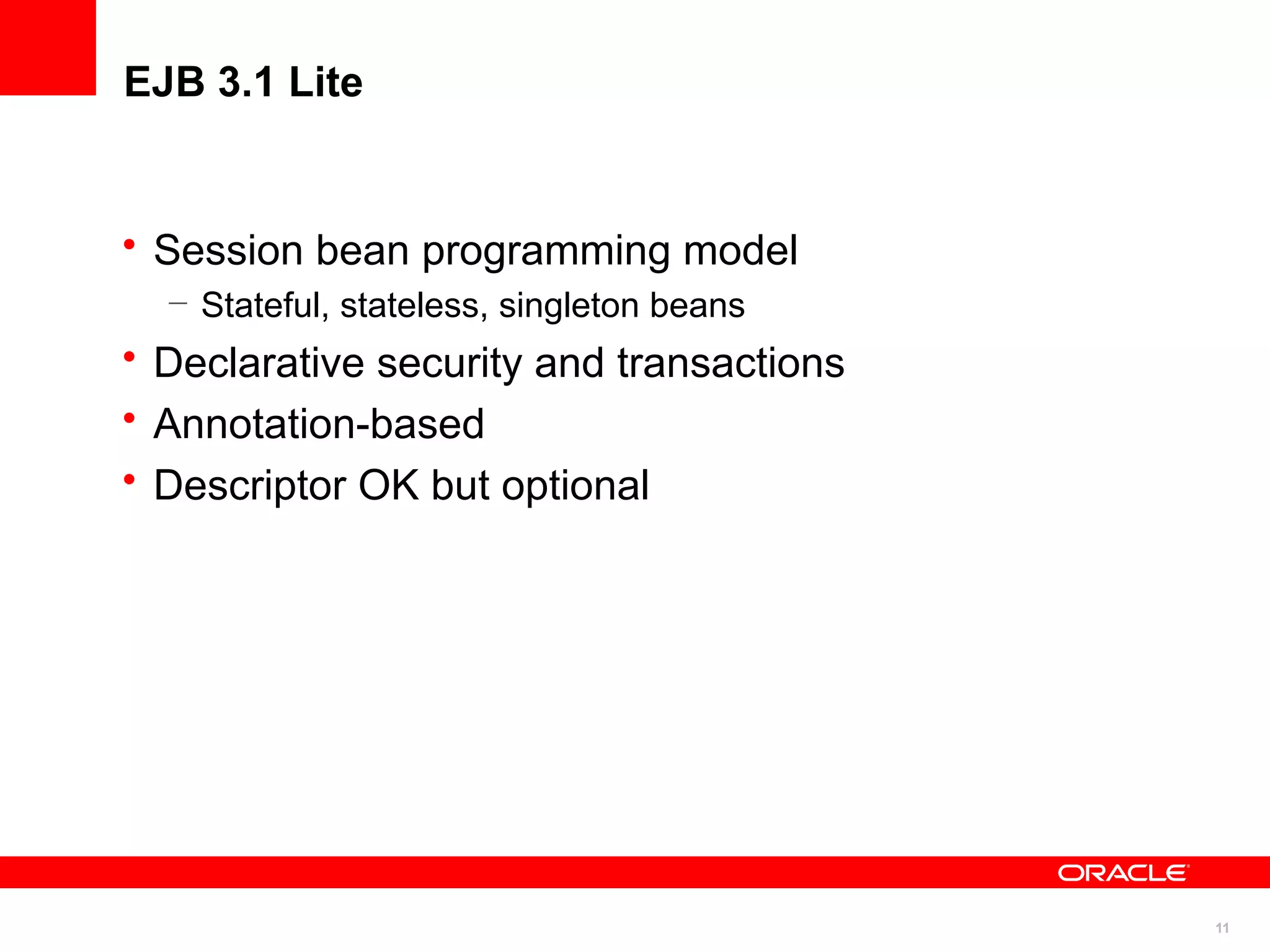 EJB 3.1 Lite


• Session bean programming model
  – Stateful, stateless, singleton beans
• Declarative security and transactions
• Annotation-based
• Descriptor OK but optional




                                           11
 