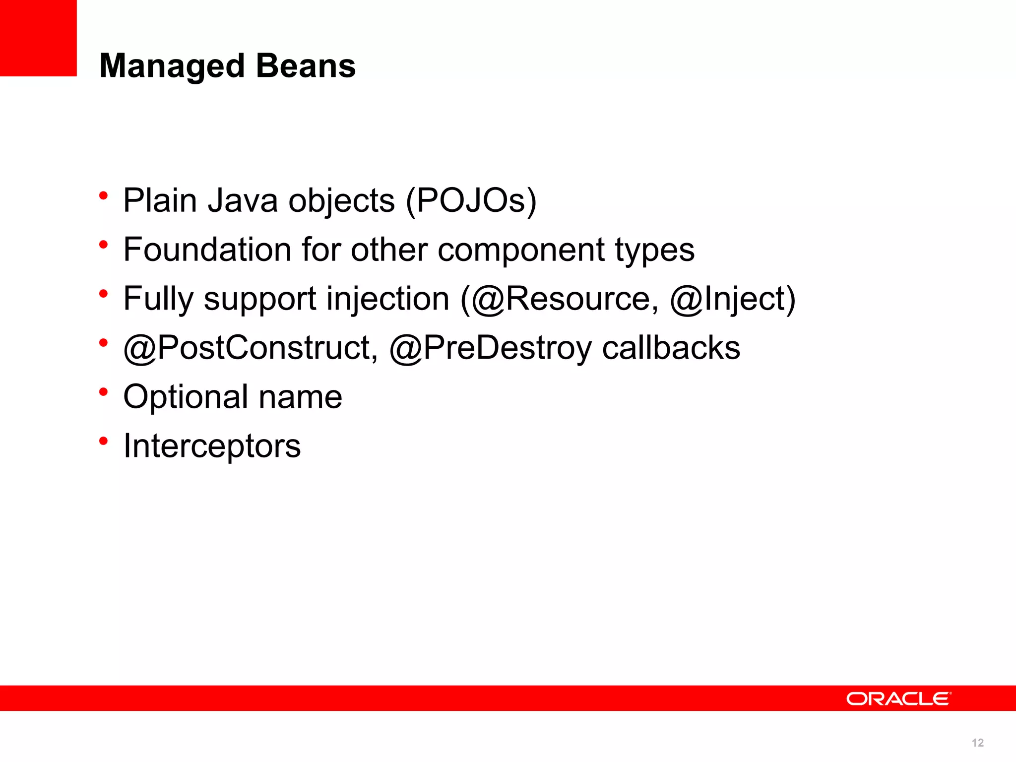 Managed Beans


•   Plain Java objects (POJOs)
•   Foundation for other component types
•   Fully support injection (@Resource, @Inject)
•   @PostConstruct, @PreDestroy callbacks
•   Optional name
•   Interceptors




                                                   12
 