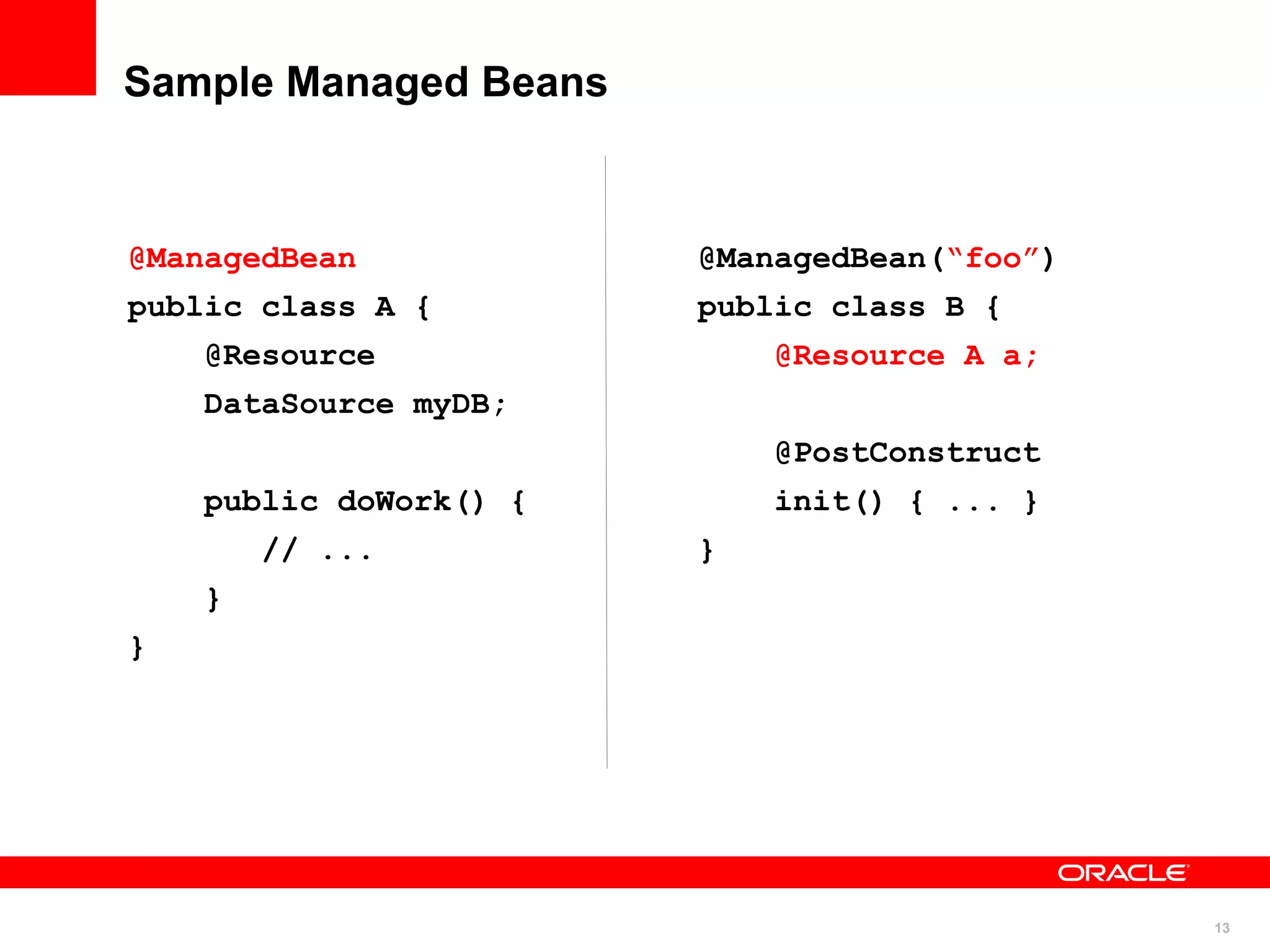 Sample Managed Beans



@ManagedBean            @ManagedBean(“foo”)
public class A {        public class B {
    @Resource               @Resource A a;
    DataSource myDB;
                            @PostConstruct
    public doWork() {       init() { ... }
        // ...          }
    }
}




                                              13
 