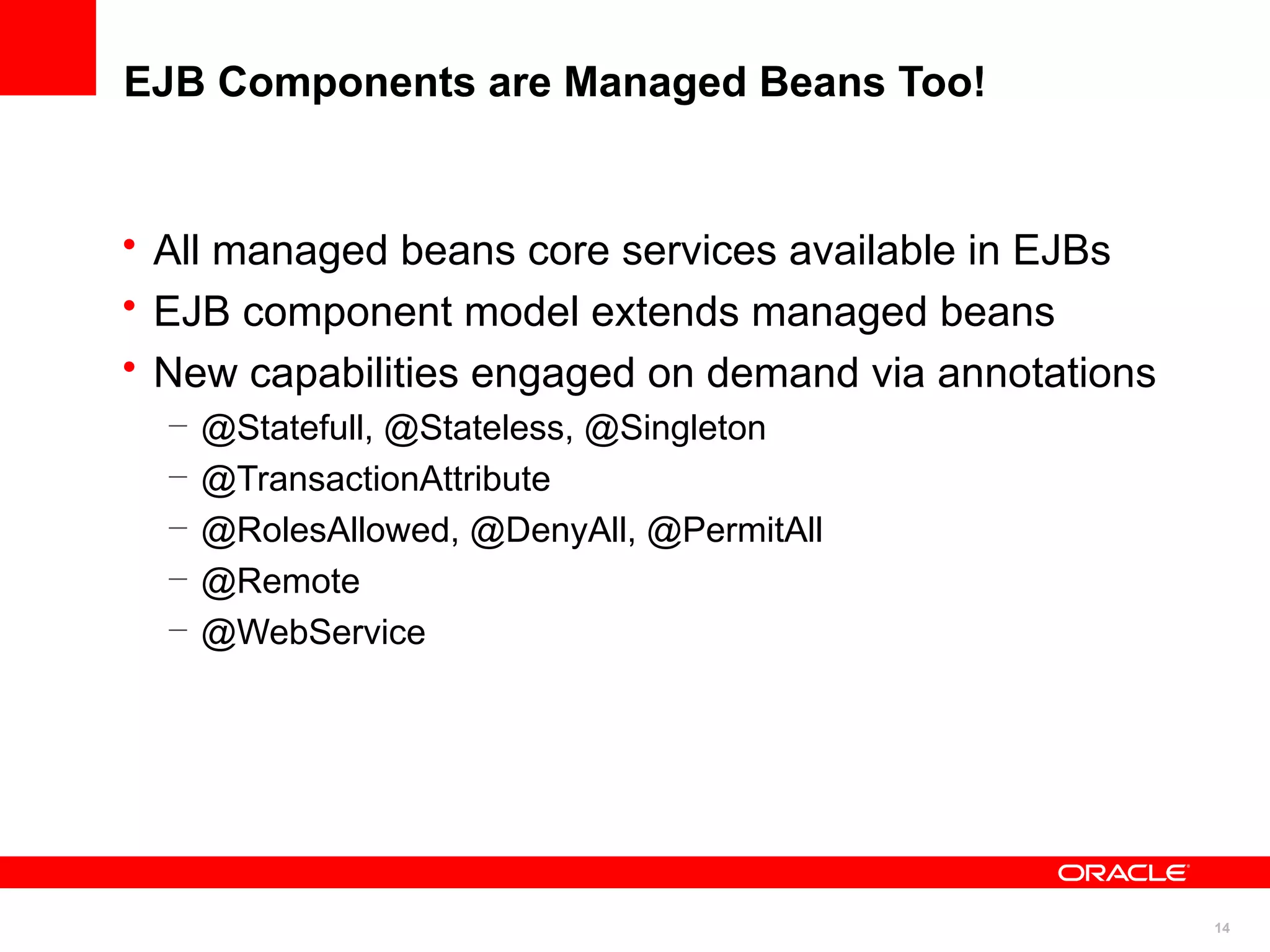 EJB Components are Managed Beans Too!


• All managed beans core services available in EJBs
• EJB component model extends managed beans
• New capabilities engaged on demand via annotations
  –   @Statefull, @Stateless, @Singleton
  –   @TransactionAttribute
  –   @RolesAllowed, @DenyAll, @PermitAll
  –   @Remote
  –   @WebService




                                                       14
 