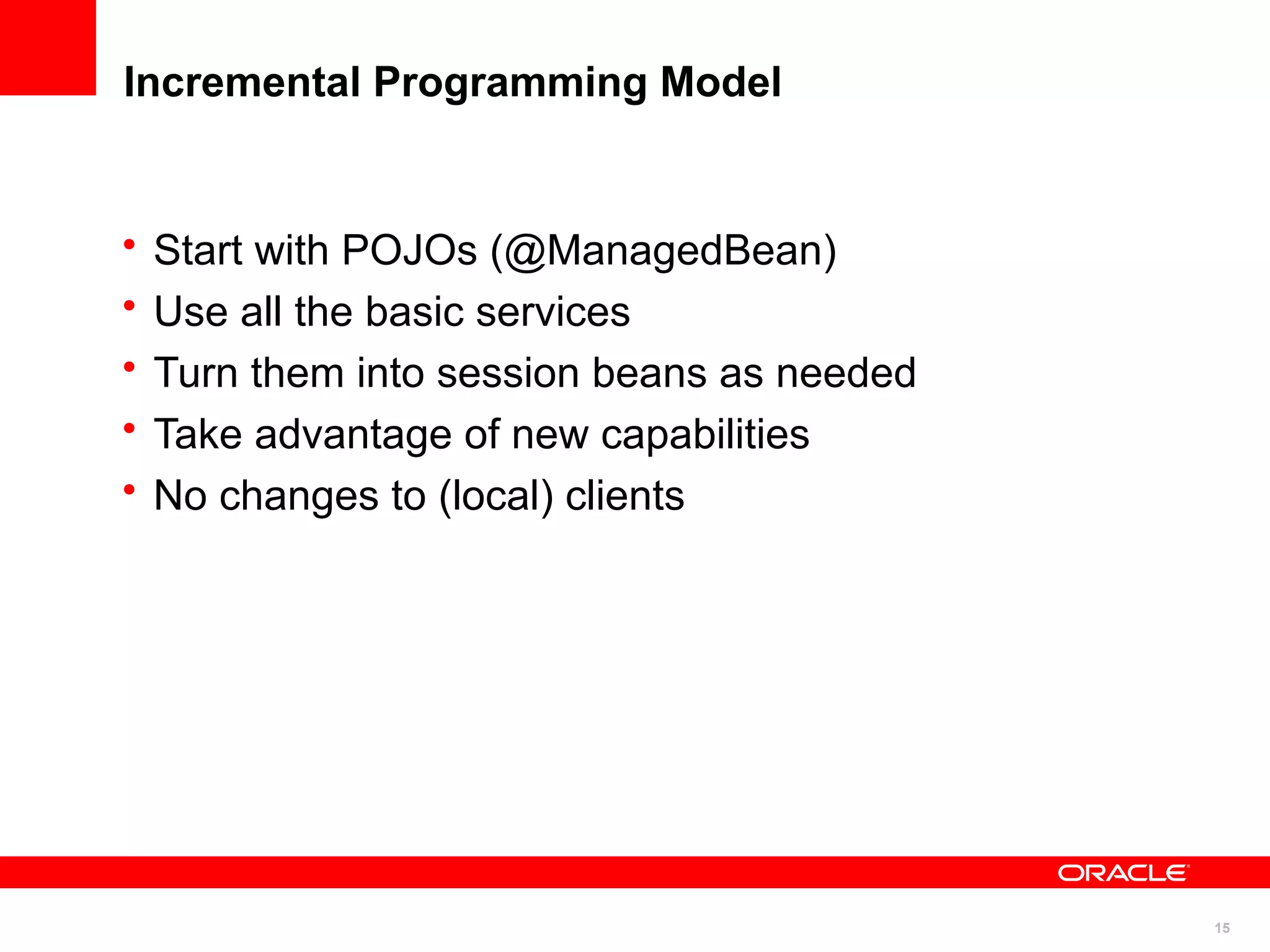Incremental Programming Model


•   Start with POJOs (@ManagedBean)
•   Use all the basic services
•   Turn them into session beans as needed
•   Take advantage of new capabilities
•   No changes to (local) clients




                                             15
 