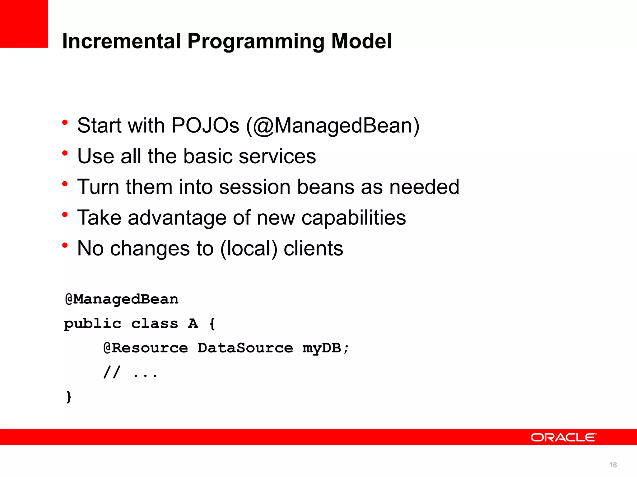 Incremental Programming Model


•   Start with POJOs (@ManagedBean)
•   Use all the basic services
•   Turn them into session beans as needed
•   Take advantage of new capabilities
•   No changes to (local) clients

@ManagedBean
public class A {
      @Resource DataSource myDB;
      // ...
}



                                             16
 