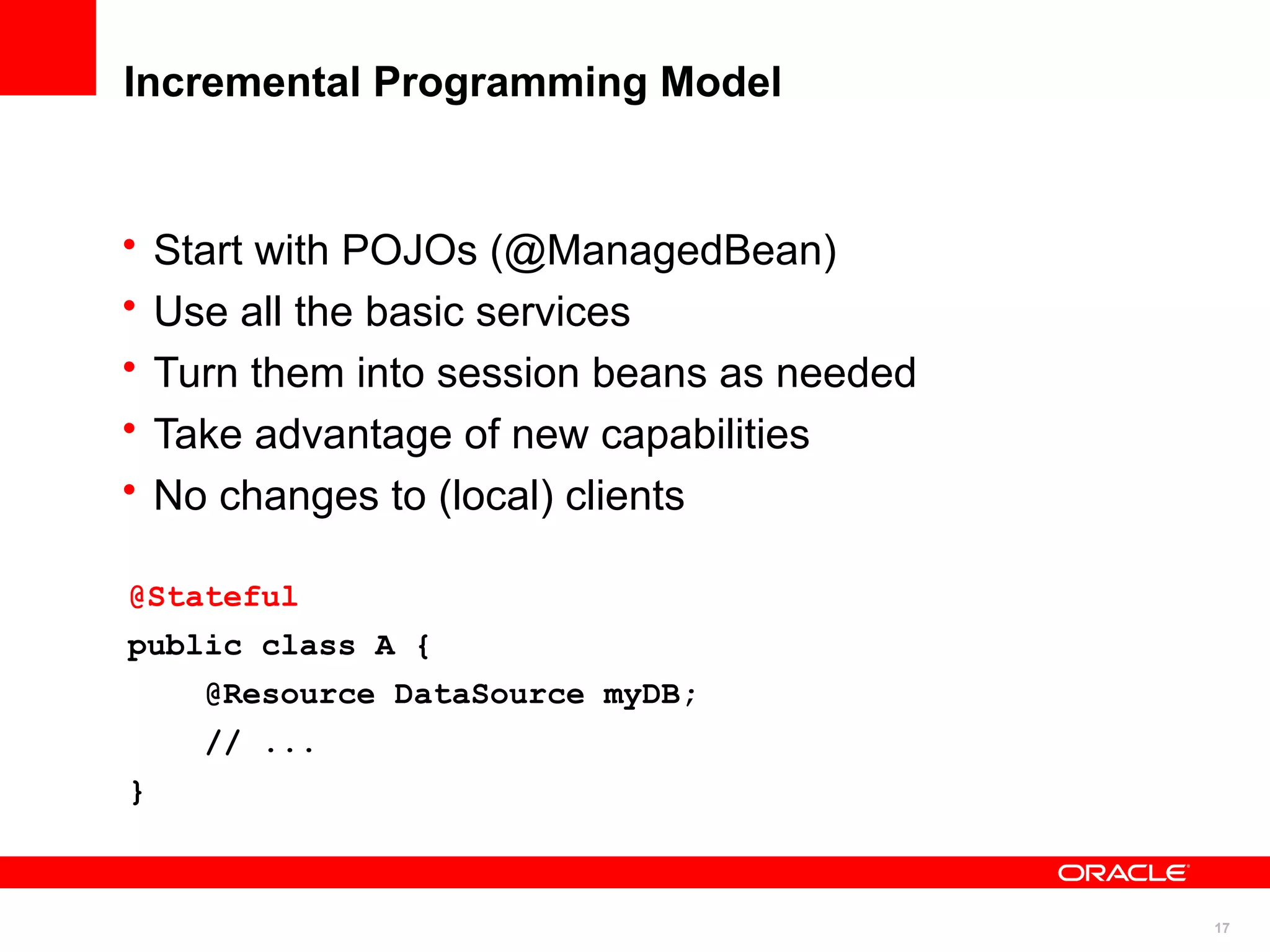 Incremental Programming Model


•   Start with POJOs (@ManagedBean)
•   Use all the basic services
•   Turn them into session beans as needed
•   Take advantage of new capabilities
•   No changes to (local) clients

@Stateful
public class A {
      @Resource DataSource myDB;
      // ...
}



                                             17
 