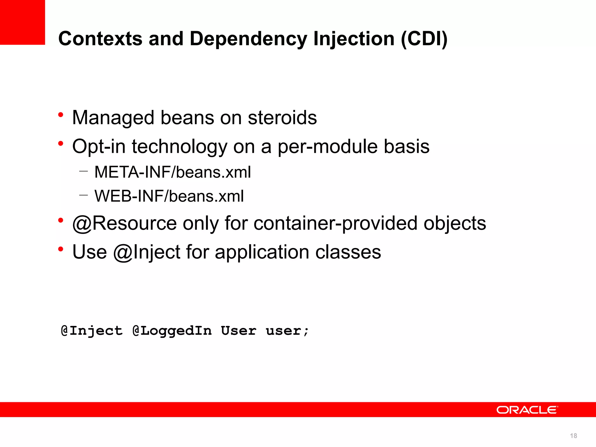 Contexts and Dependency Injection (CDI)


• Managed beans on steroids
• Opt-in technology on a per-module basis
  – META-INF/beans.xml
  – WEB-INF/beans.xml
• @Resource only for container-provided objects
• Use @Inject for application classes


@Inject @LoggedIn User user;




                                                  18
 
