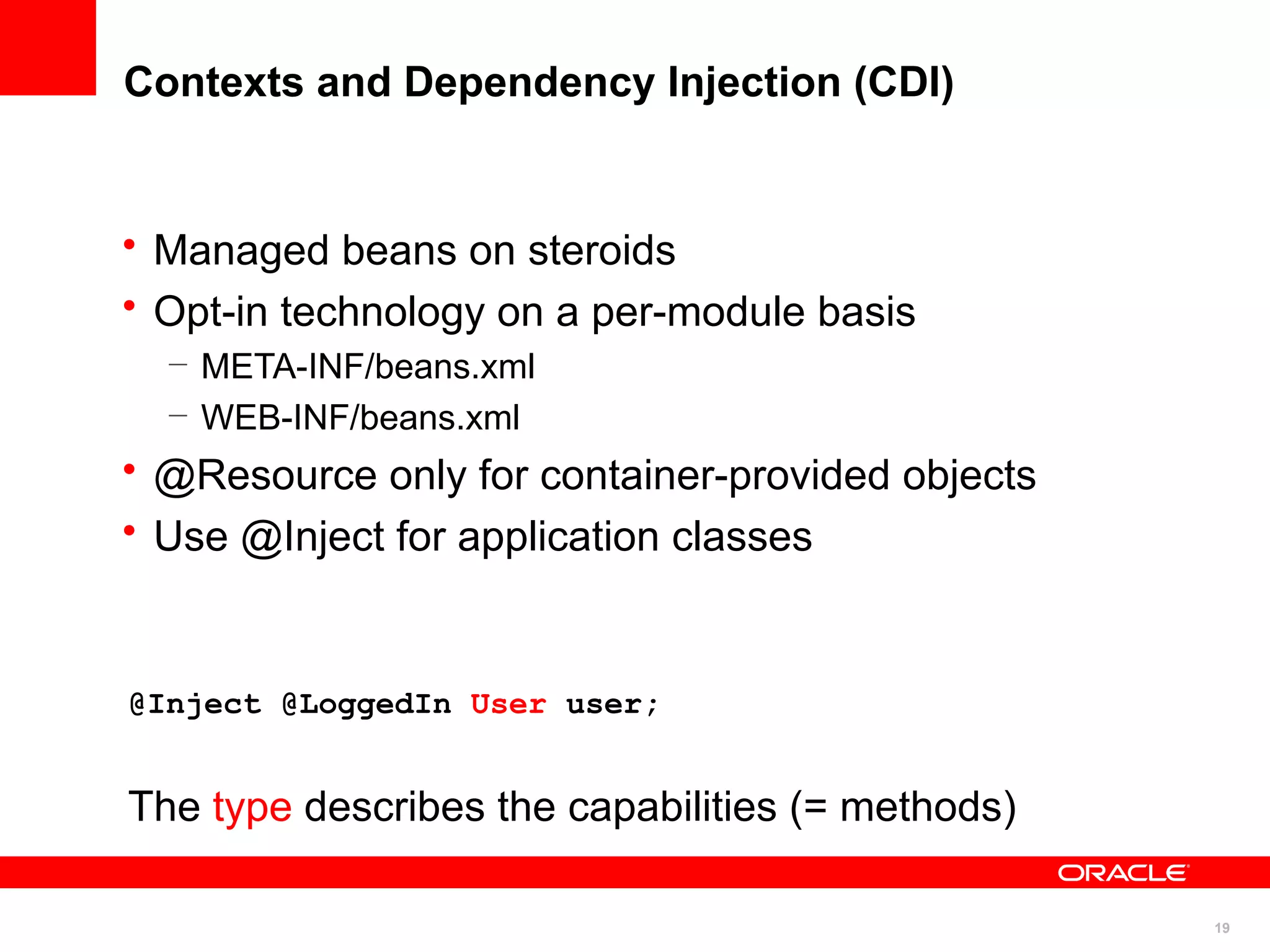 Contexts and Dependency Injection (CDI)


• Managed beans on steroids
• Opt-in technology on a per-module basis
  – META-INF/beans.xml
  – WEB-INF/beans.xml
• @Resource only for container-provided objects
• Use @Inject for application classes


@Inject @LoggedIn User user;


The type describes the capabilities (= methods)

                                                  19
 