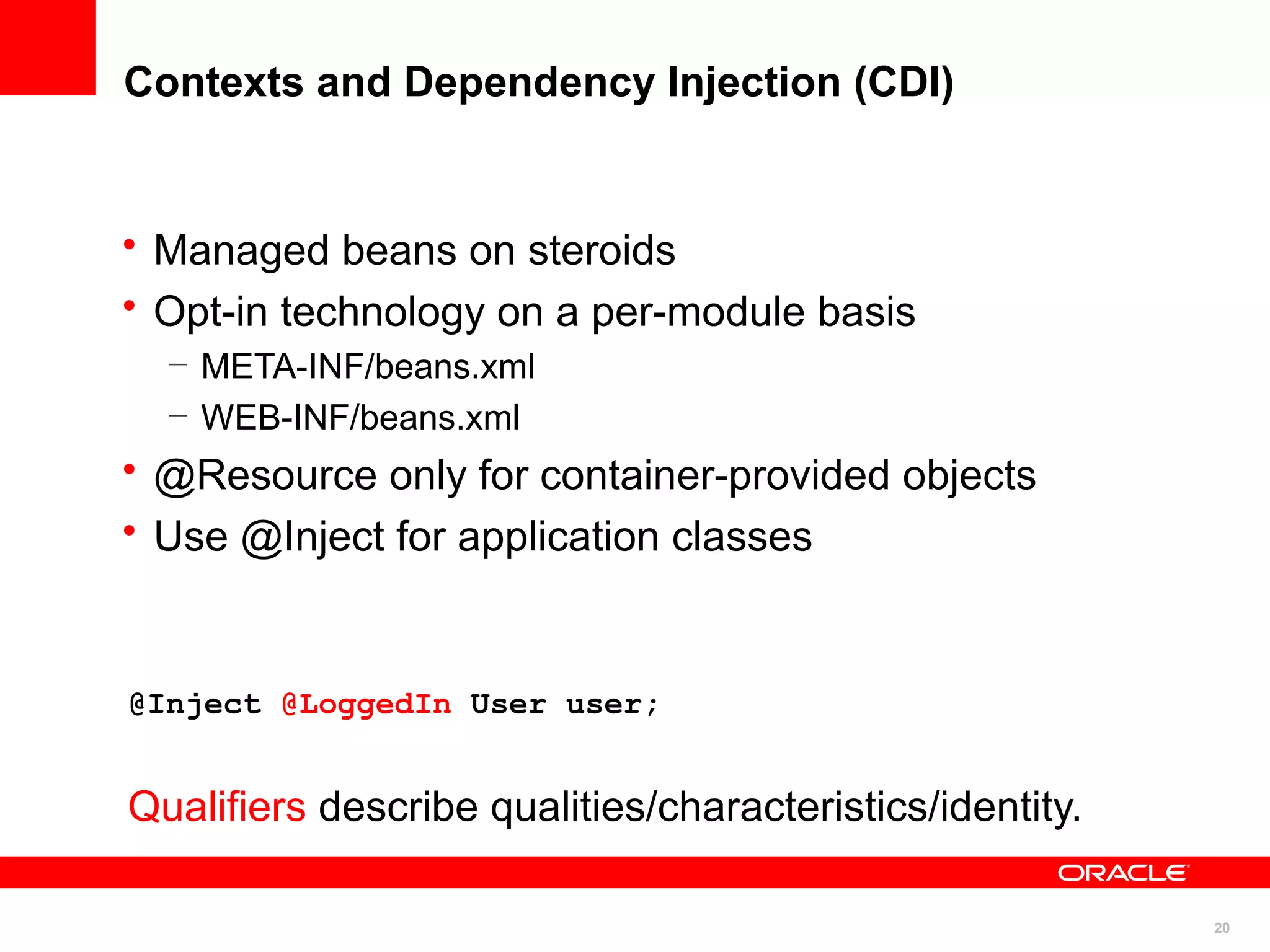 Contexts and Dependency Injection (CDI)


• Managed beans on steroids
• Opt-in technology on a per-module basis
  – META-INF/beans.xml
  – WEB-INF/beans.xml
• @Resource only for container-provided objects
• Use @Inject for application classes


@Inject @LoggedIn User user;


Qualifiers describe qualities/characteristics/identity.

                                                          20
 