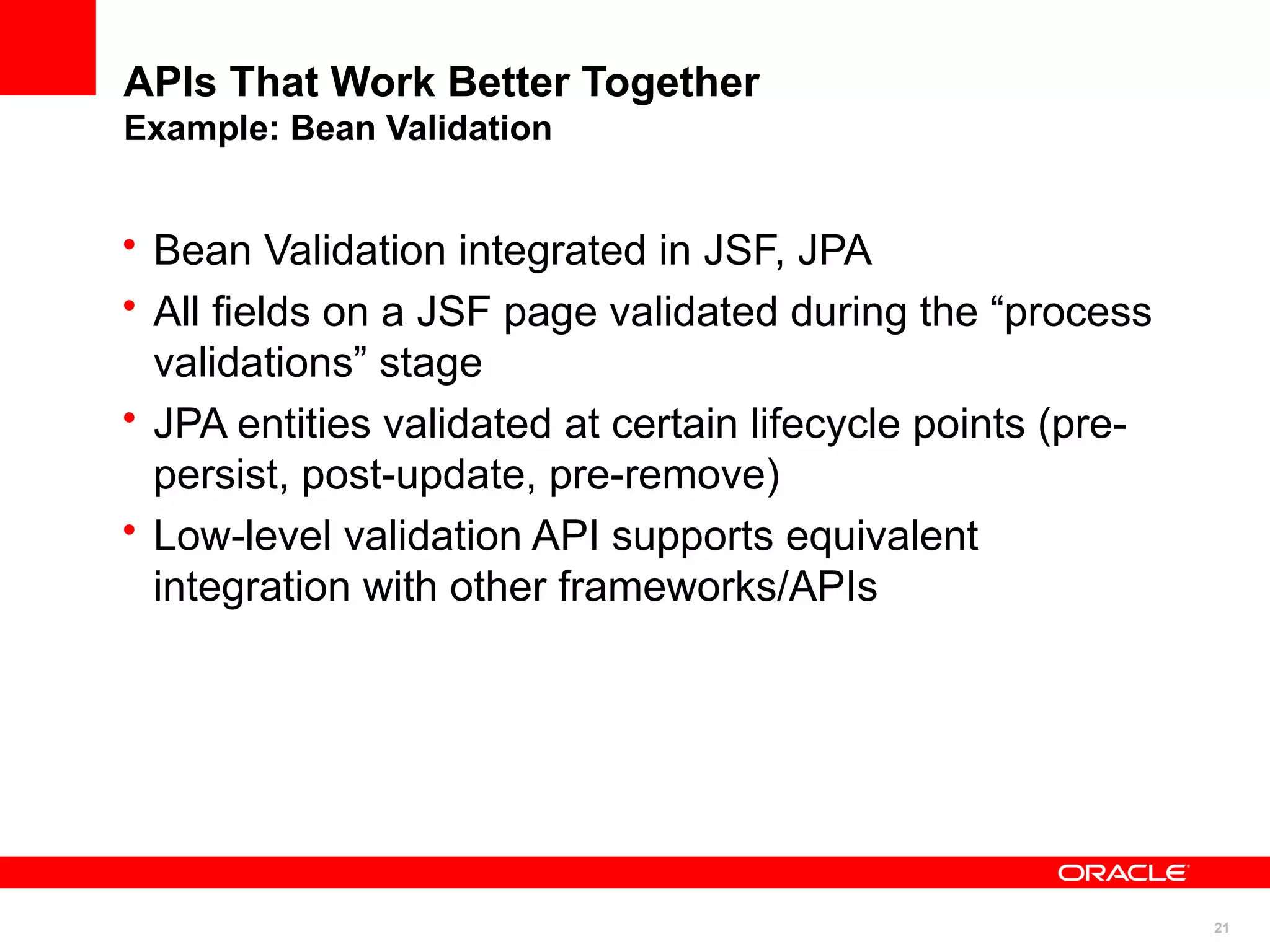 APIs That Work Better Together
Example: Bean Validation


• Bean Validation integrated in JSF, JPA
• All fields on a JSF page validated during the “process
  validations” stage
• JPA entities validated at certain lifecycle points (pre-
  persist, post-update, pre-remove)
• Low-level validation API supports equivalent
  integration with other frameworks/APIs




                                                             21
 