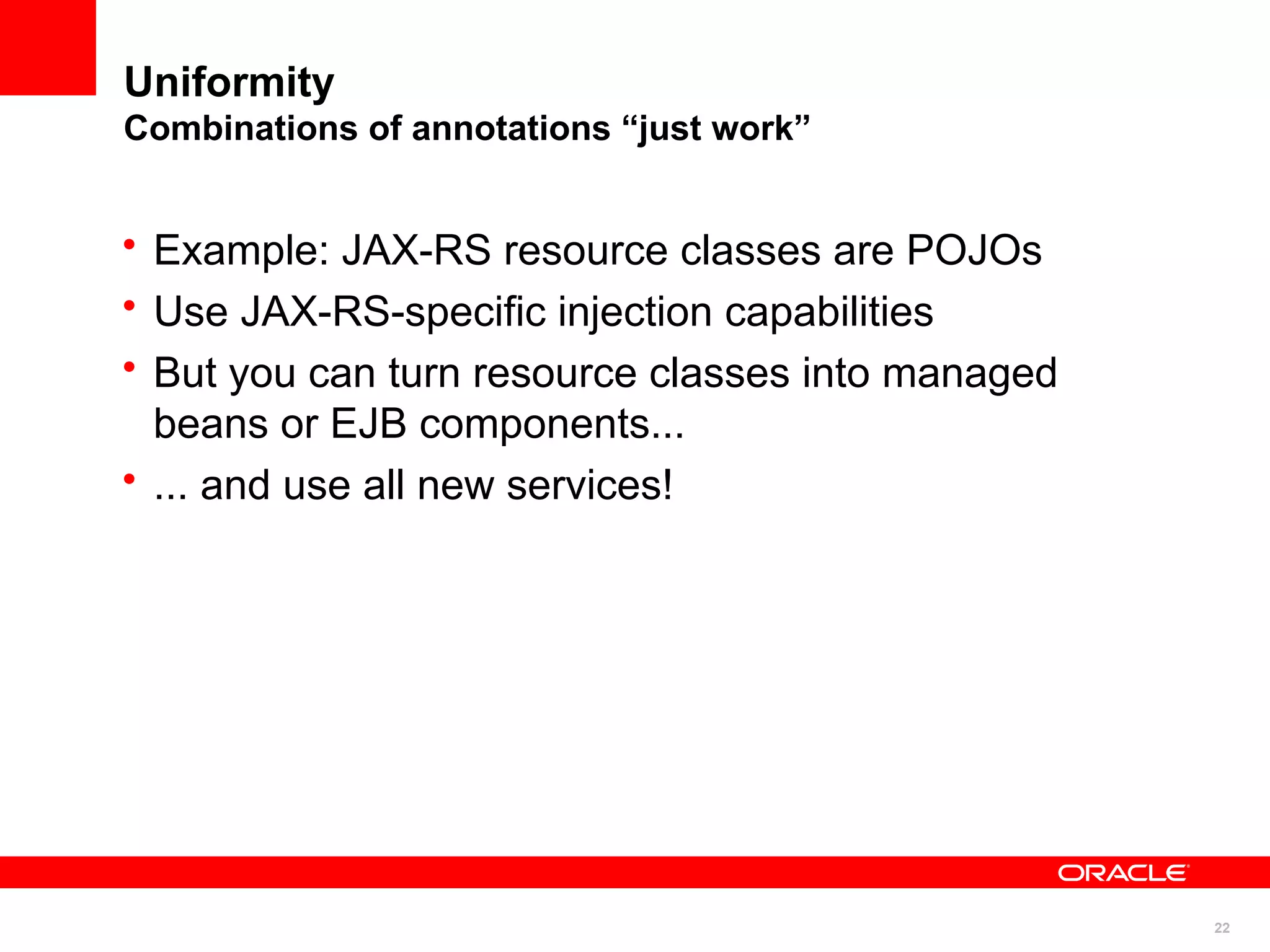 Uniformity
Combinations of annotations “just work”


• Example: JAX-RS resource classes are POJOs
• Use JAX-RS-specific injection capabilities
• But you can turn resource classes into managed
  beans or EJB components...
• ... and use all new services!




                                                   22
 