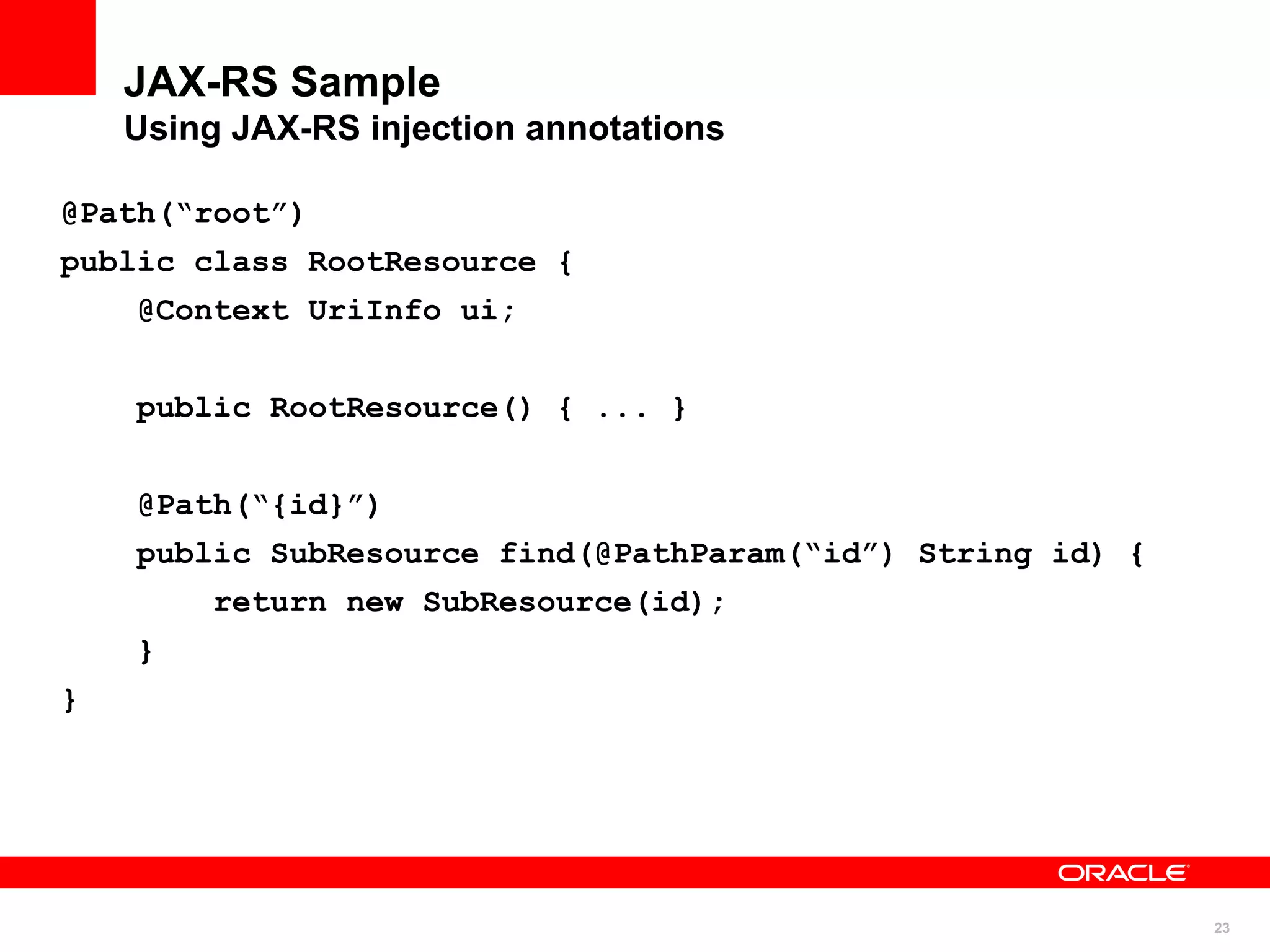 JAX-RS Sample
    Using JAX-RS injection annotations

@Path(“root”)
public class RootResource {
    @Context UriInfo ui;


    public RootResource() { ... }


    @Path(“{id}”)
    public SubResource find(@PathParam(“id”) String id) {
         return new SubResource(id);
    }
}




                                                            23
 
