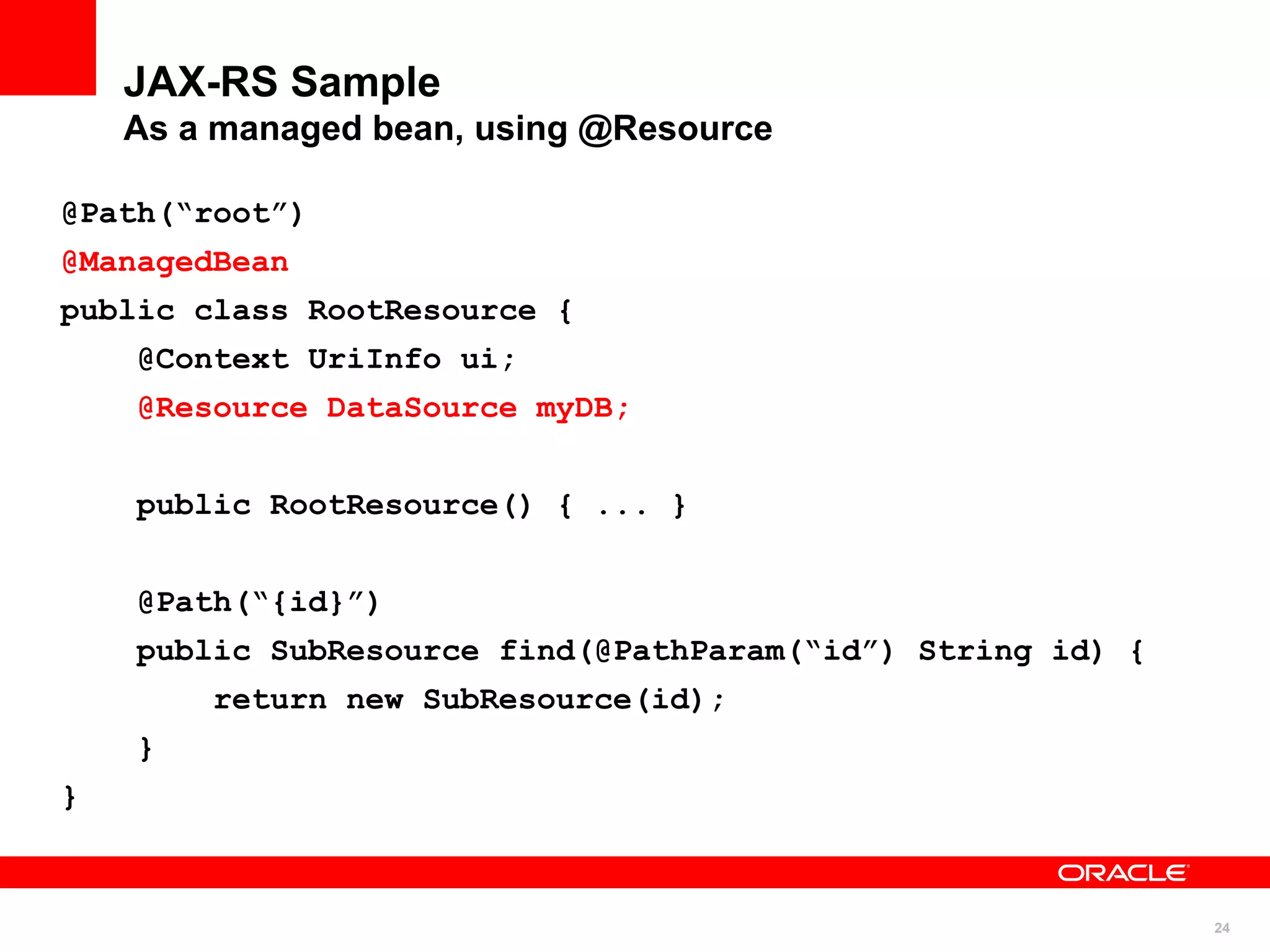 JAX-RS Sample
    As a managed bean, using @Resource

@Path(“root”)
@ManagedBean
public class RootResource {
    @Context UriInfo ui;
    @Resource DataSource myDB;


    public RootResource() { ... }


    @Path(“{id}”)
    public SubResource find(@PathParam(“id”) String id) {
        return new SubResource(id);
    }
}



                                                            24
 