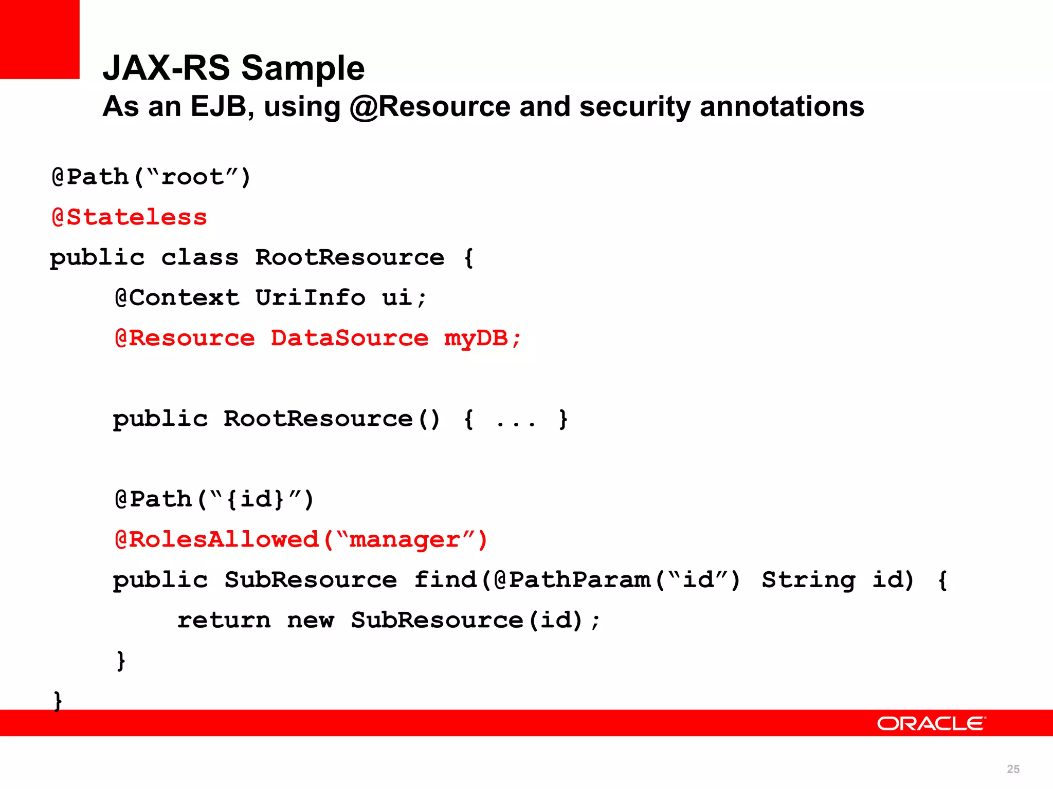 JAX-RS Sample
    As an EJB, using @Resource and security annotations

@Path(“root”)
@Stateless
public class RootResource {
    @Context UriInfo ui;
    @Resource DataSource myDB;


    public RootResource() { ... }


    @Path(“{id}”)
    @RolesAllowed(“manager”)
    public SubResource find(@PathParam(“id”) String id) {
        return new SubResource(id);
    }
}

                                                            25
 