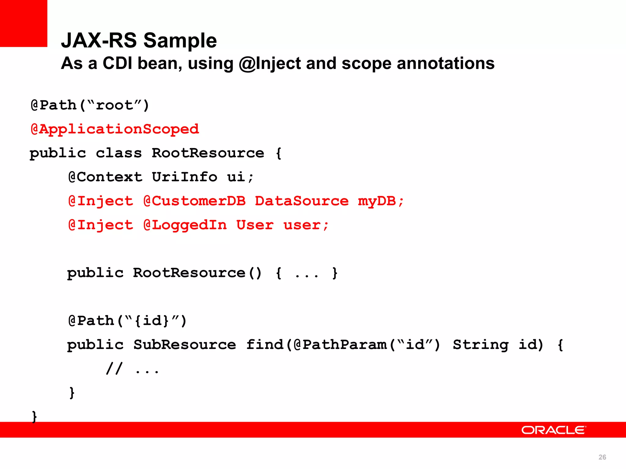 JAX-RS Sample
    As a CDI bean, using @Inject and scope annotations

@Path(“root”)
@ApplicationScoped
public class RootResource {
    @Context UriInfo ui;
    @Inject @CustomerDB DataSource myDB;
    @Inject @LoggedIn User user;


    public RootResource() { ... }


    @Path(“{id}”)
    public SubResource find(@PathParam(“id”) String id) {
         // ...
    }
}

                                                            26
 