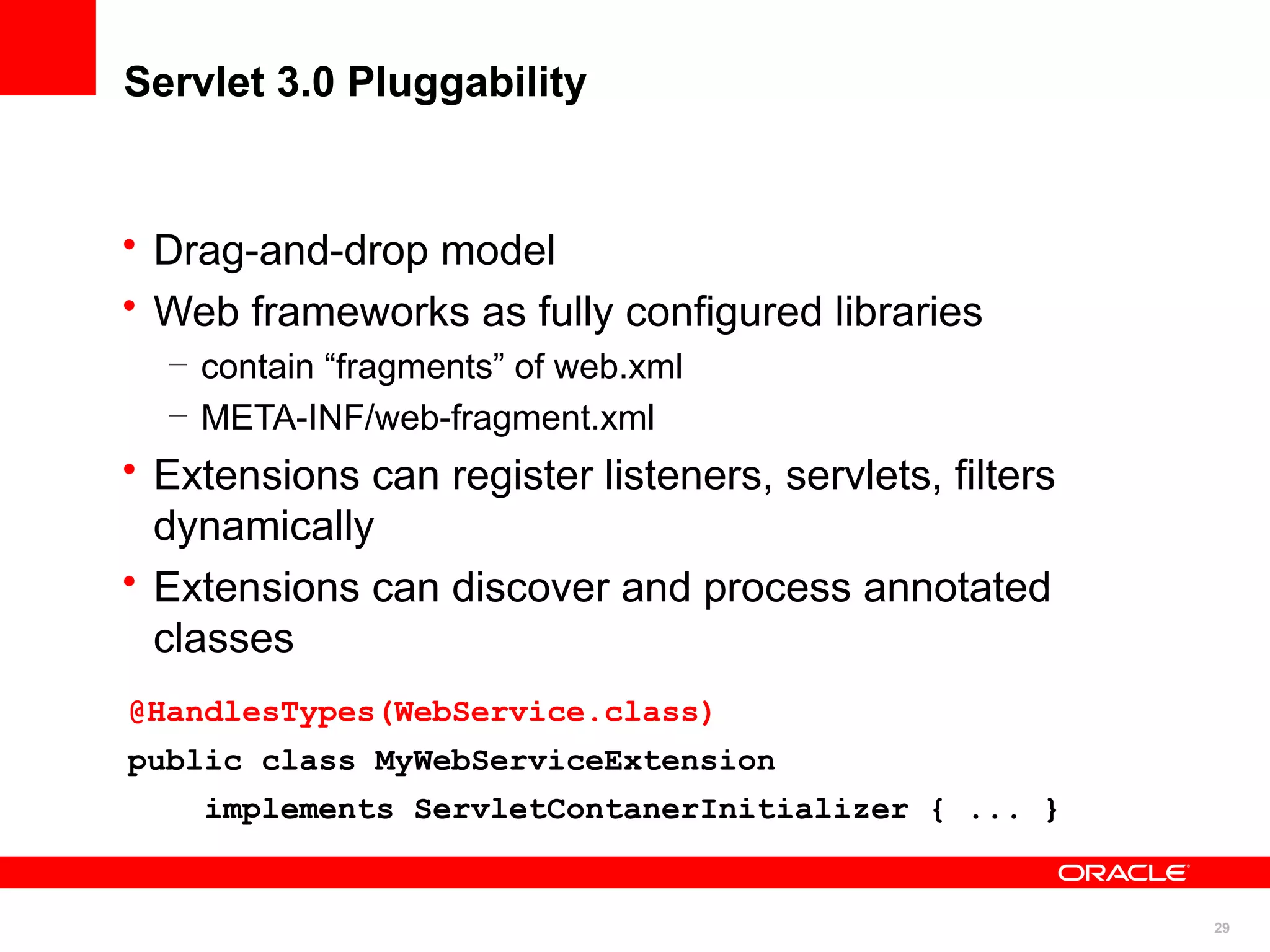 Servlet 3.0 Pluggability


• Drag-and-drop model
• Web frameworks as fully configured libraries
  – contain “fragments” of web.xml
  – META-INF/web-fragment.xml
• Extensions can register listeners, servlets, filters
  dynamically
• Extensions can discover and process annotated
  classes
@HandlesTypes(WebService.class)
public class MyWebServiceExtension
    implements ServletContanerInitializer { ... }


                                                         29
 