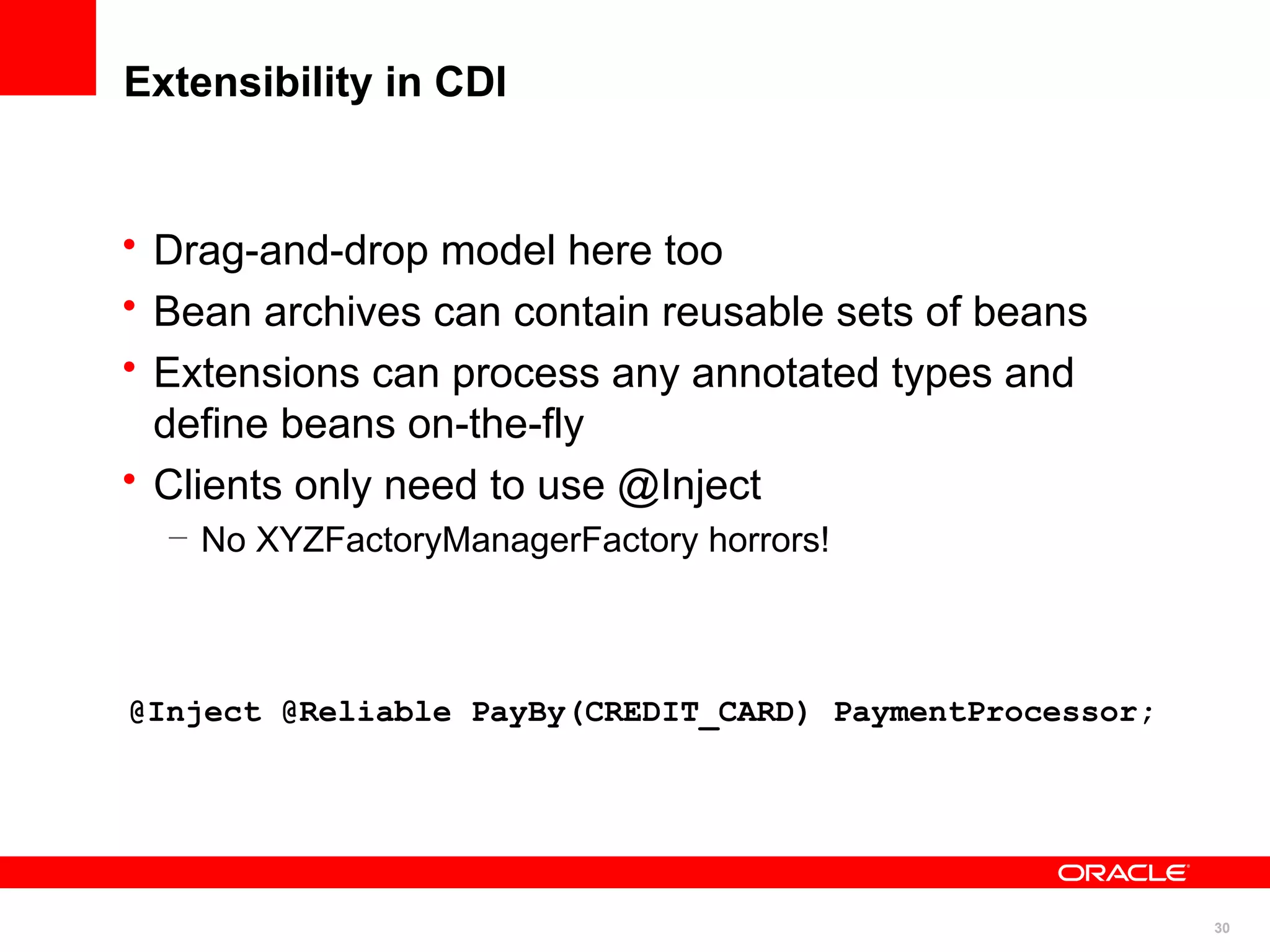 Extensibility in CDI


• Drag-and-drop model here too
• Bean archives can contain reusable sets of beans
• Extensions can process any annotated types and
  define beans on-the-fly
• Clients only need to use @Inject
  – No XYZFactoryManagerFactory horrors!



@Inject @Reliable PayBy(CREDIT_CARD) PaymentProcessor;




                                                         30
 