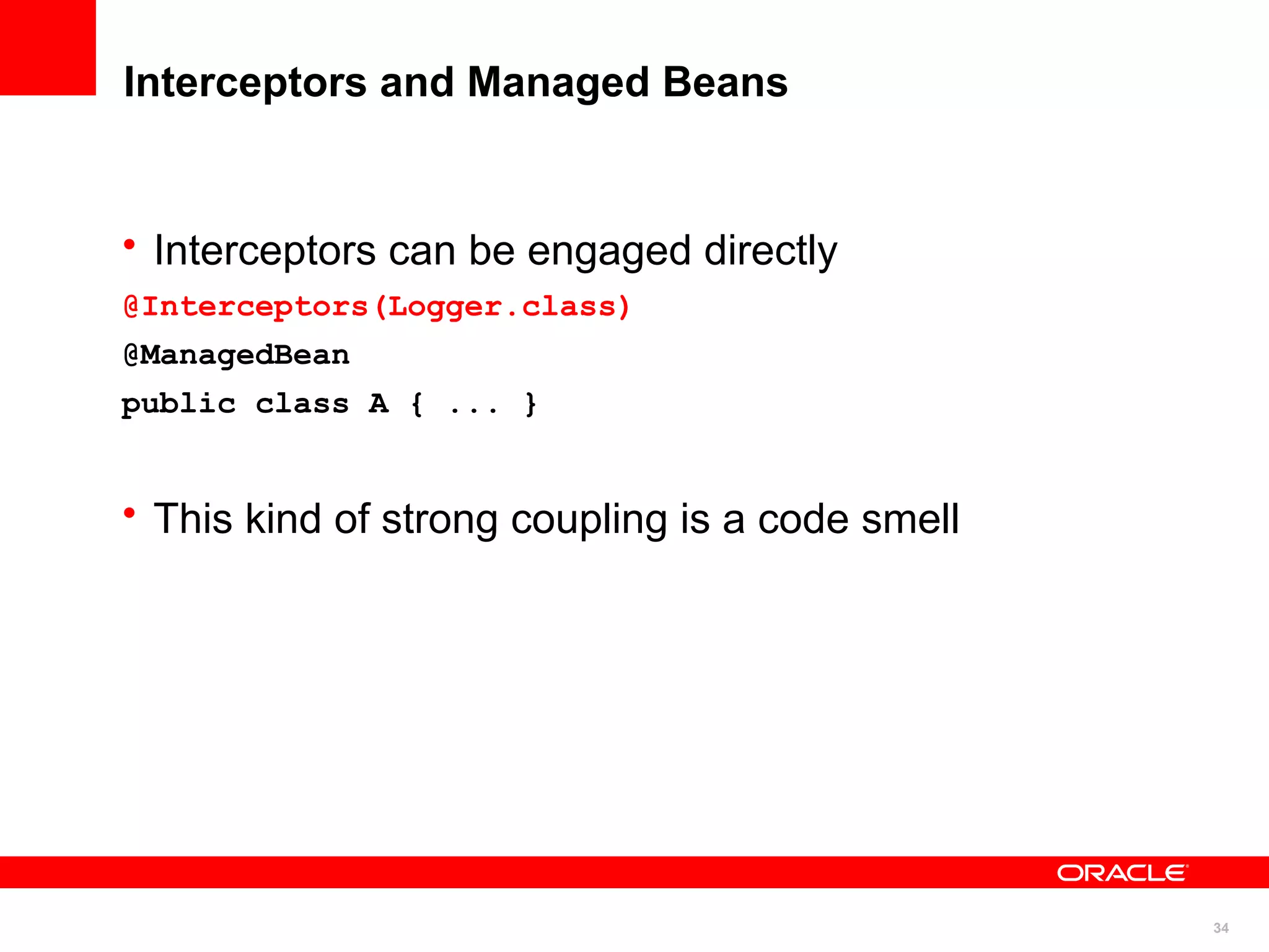 Interceptors and Managed Beans


• Interceptors can be engaged directly
@Interceptors(Logger.class)
@ManagedBean
public class A { ... }


• This kind of strong coupling is a code smell




                                                 34
 