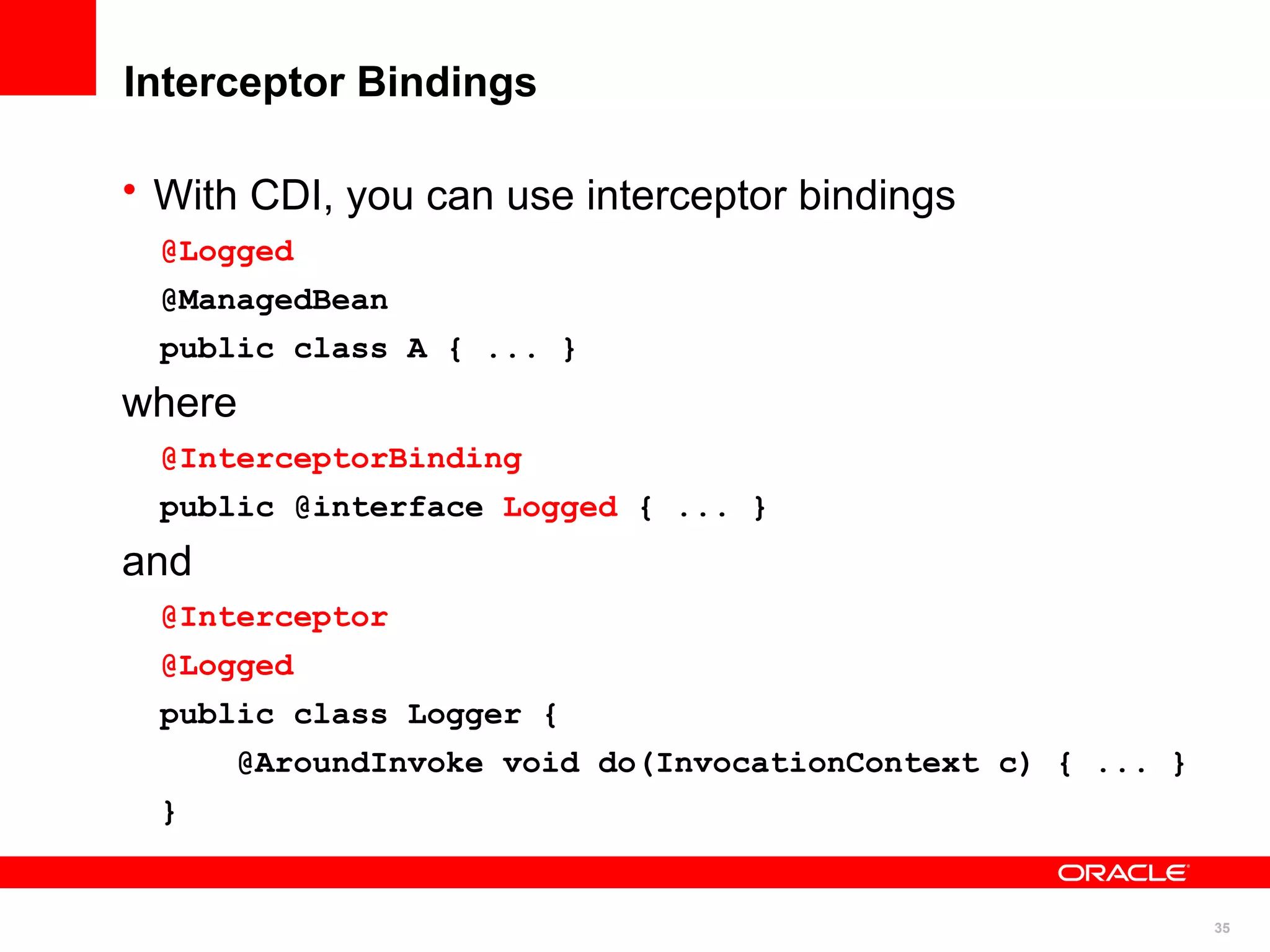 Interceptor Bindings

• With CDI, you can use interceptor bindings
  @Logged
  @ManagedBean
  public class A { ... }
where
  @InterceptorBinding
  public @interface Logged { ... }
and
  @Interceptor
  @Logged
  public class Logger {
      @AroundInvoke void do(InvocationContext c) { ... }
  }


                                                           35
 
