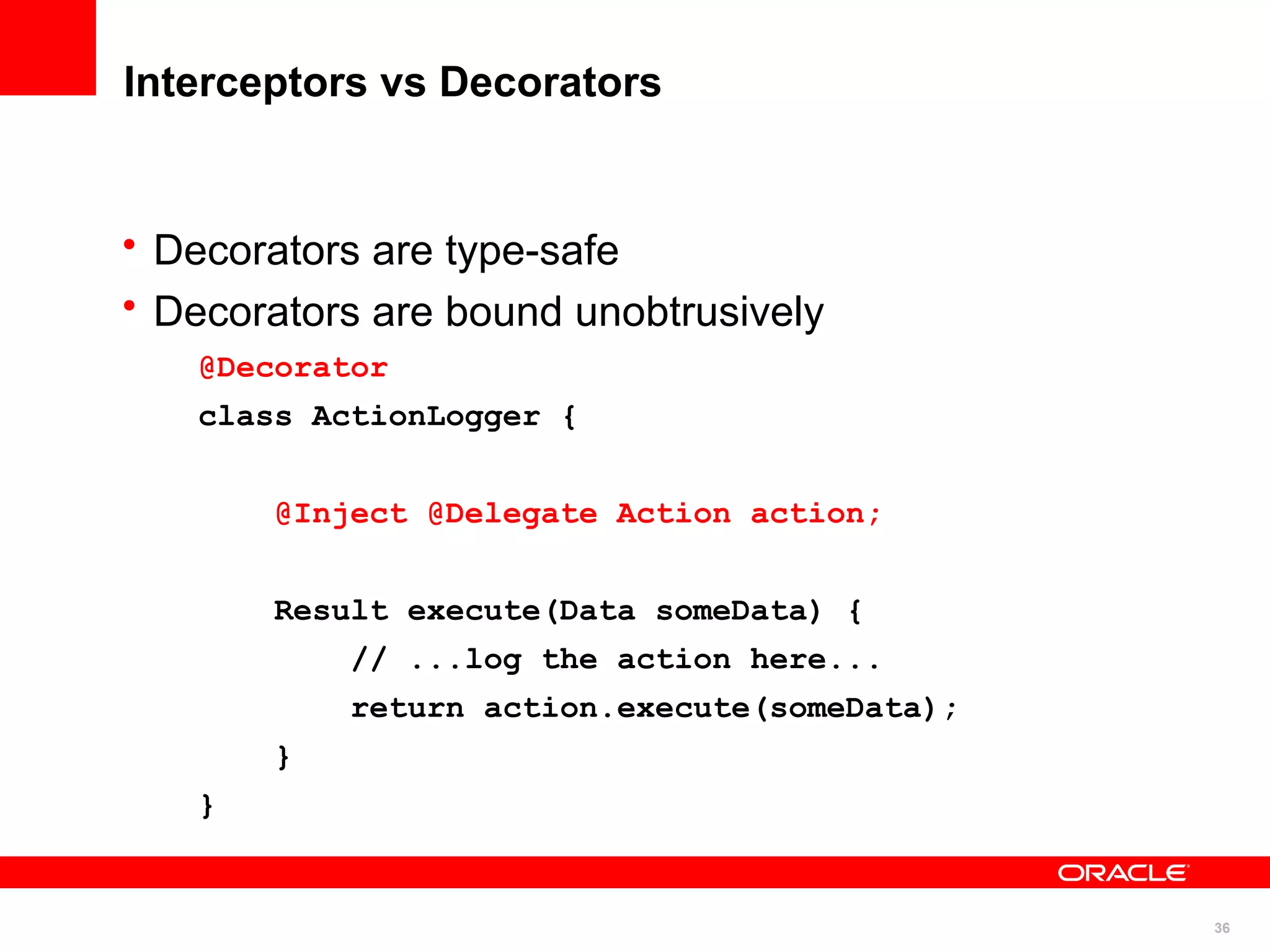 Interceptors vs Decorators


• Decorators are type-safe
• Decorators are bound unobtrusively
   @Decorator
   class ActionLogger {


       @Inject @Delegate Action action;


       Result execute(Data someData) {
           // ...log the action here...
           return action.execute(someData);
       }
   }


                                              36
 