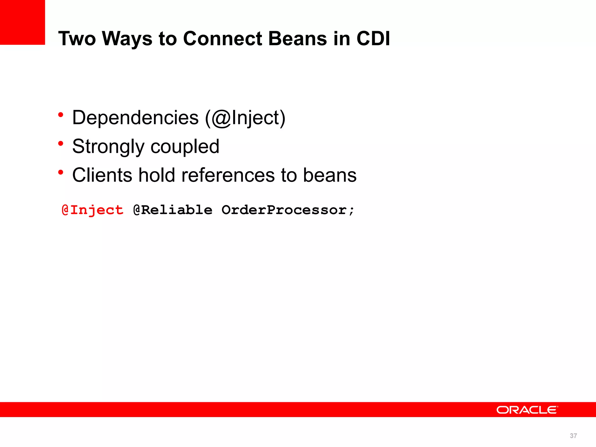 Two Ways to Connect Beans in CDI


• Dependencies (@Inject)
• Strongly coupled
• Clients hold references to beans
@Inject @Reliable OrderProcessor;




                                     37
 