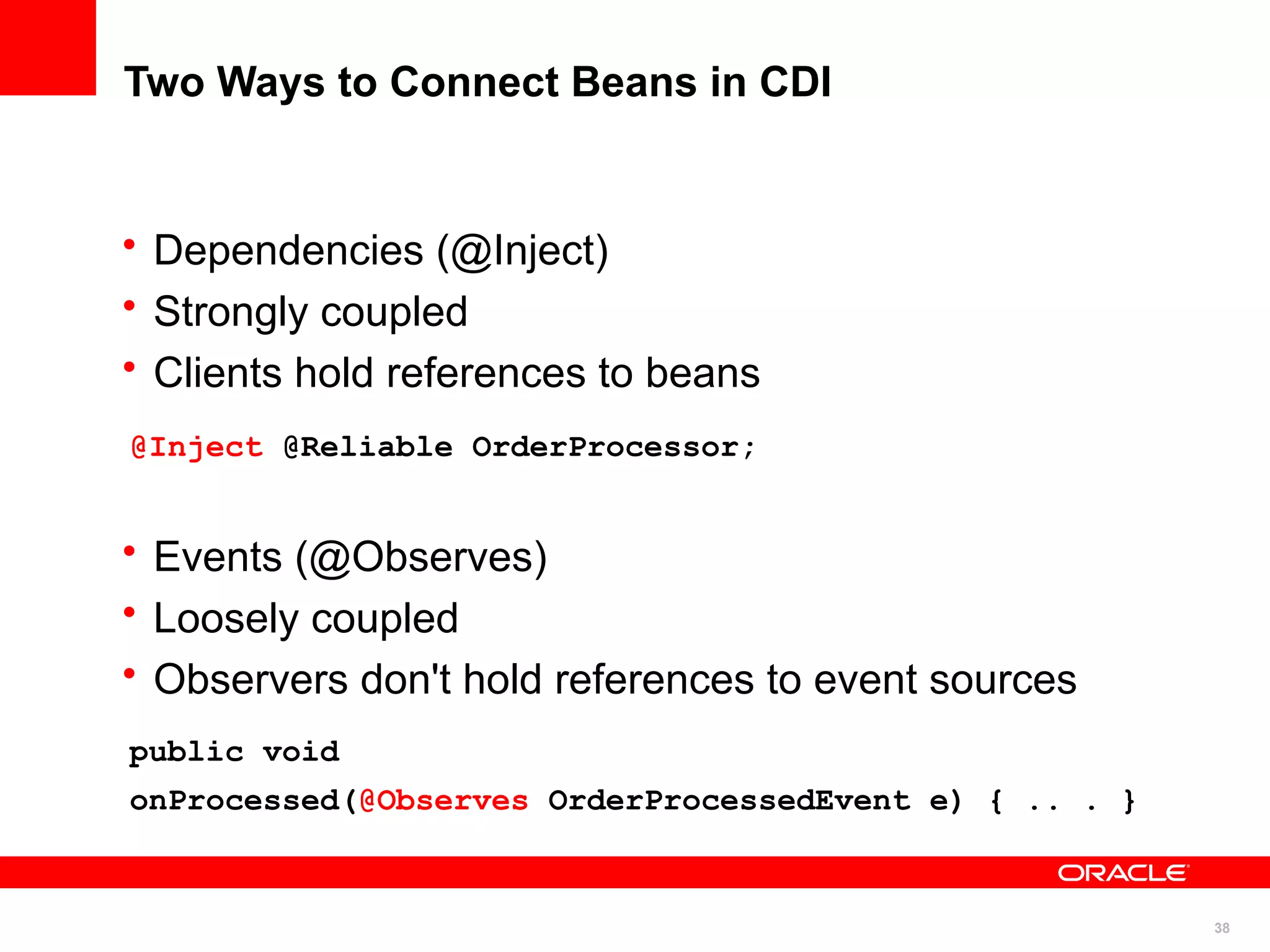 Two Ways to Connect Beans in CDI


• Dependencies (@Inject)
• Strongly coupled
• Clients hold references to beans
@Inject @Reliable OrderProcessor;


• Events (@Observes)
• Loosely coupled
• Observers don't hold references to event sources
public void
onProcessed(@Observes OrderProcessedEvent e) { .. . }


                                                        38
 