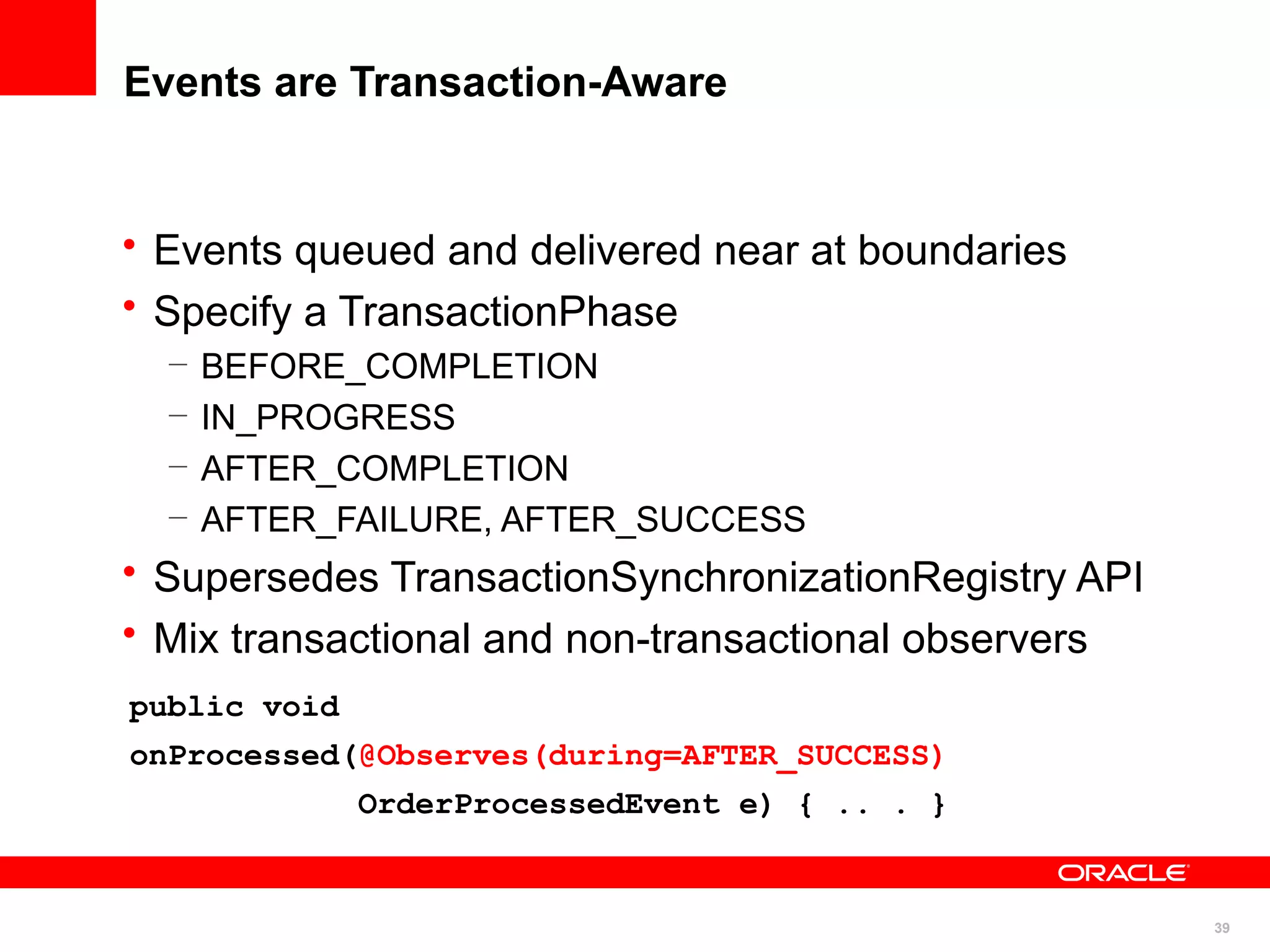 Events are Transaction-Aware


• Events queued and delivered near at boundaries
• Specify a TransactionPhase
  –   BEFORE_COMPLETION
  –   IN_PROGRESS
  –   AFTER_COMPLETION
  –   AFTER_FAILURE, AFTER_SUCCESS
• Supersedes TransactionSynchronizationRegistry API
• Mix transactional and non-transactional observers
public void
onProcessed(@Observes(during=AFTER_SUCCESS)
              OrderProcessedEvent e) { .. . }


                                                      39
 