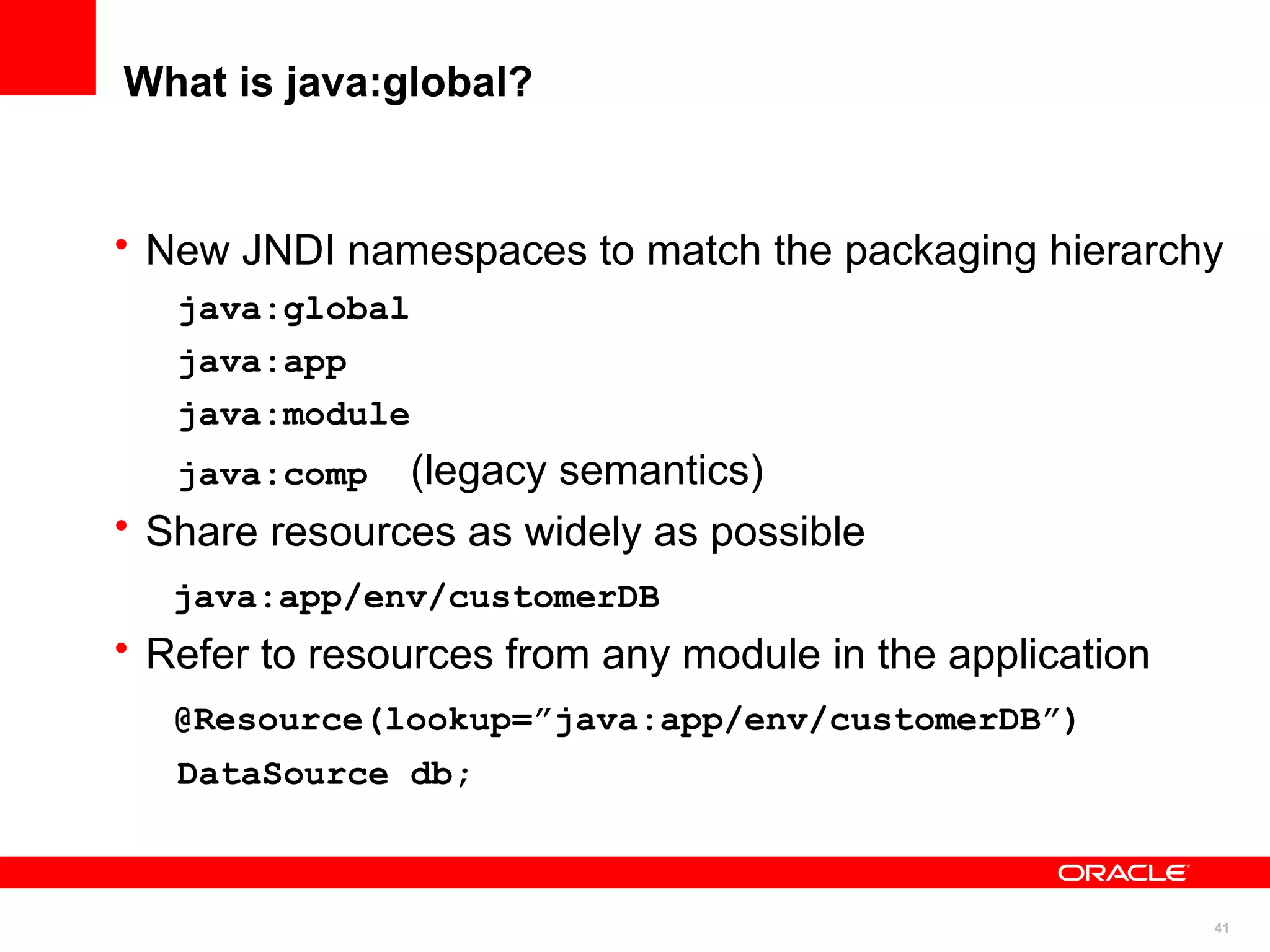 What is java:global?


• New JNDI namespaces to match the packaging hierarchy
   java:global
   java:app
   java:module
   java:comp   (legacy semantics)
• Share resources as widely as possible
   java:app/env/customerDB
• Refer to resources from any module in the application
   @Resource(lookup=”java:app/env/customerDB”)
   DataSource db;



                                                          41
 