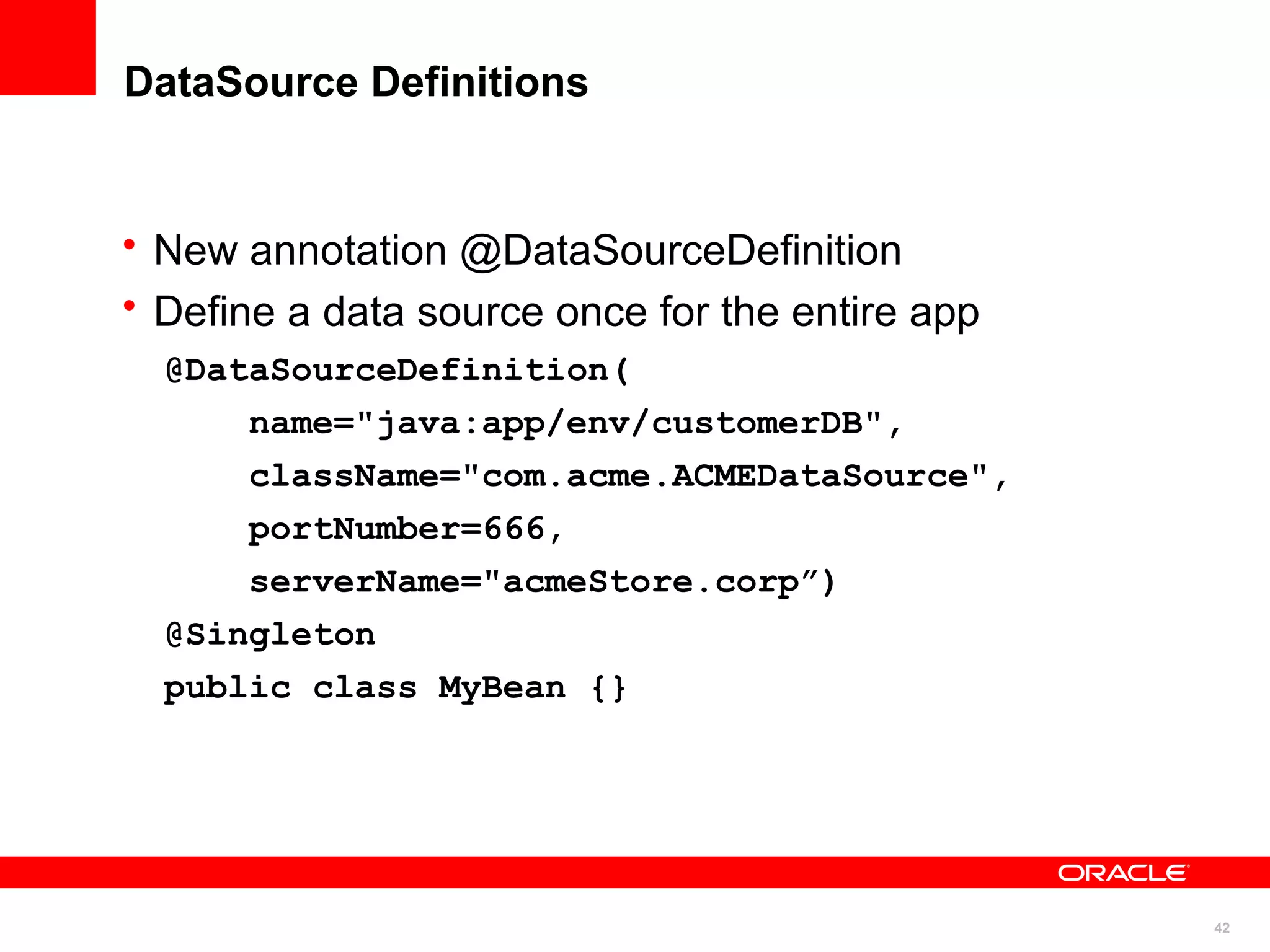 DataSource Definitions


• New annotation @DataSourceDefinition
• Define a data source once for the entire app
  @DataSourceDefinition(
      name="java:app/env/customerDB",
      className="com.acme.ACMEDataSource",
      portNumber=666,
      serverName="acmeStore.corp”)
  @Singleton
  public class MyBean {}




                                                 42
 