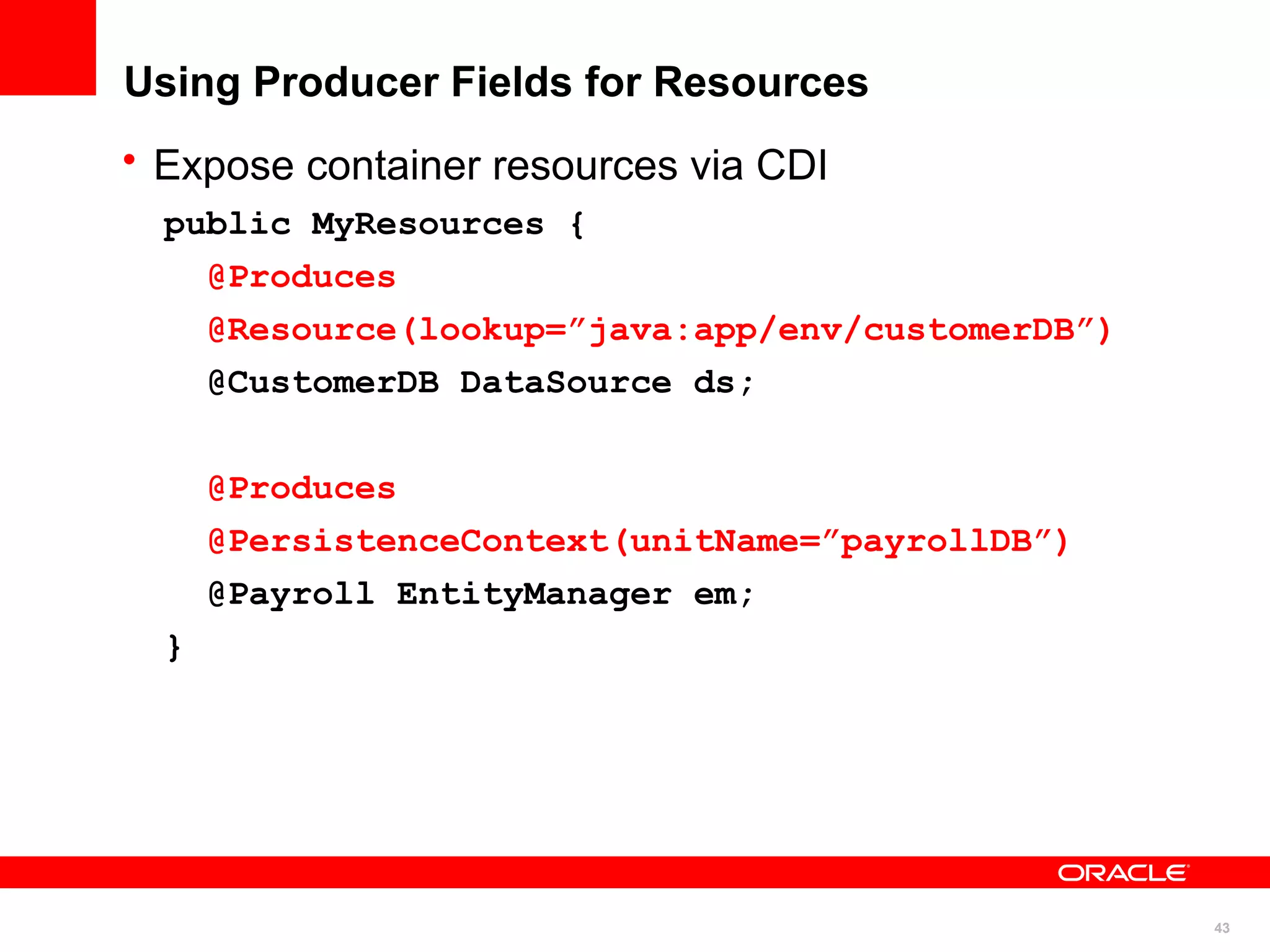Using Producer Fields for Resources
• Expose container resources via CDI
  public MyResources {
    @Produces
    @Resource(lookup=”java:app/env/customerDB”)
    @CustomerDB DataSource ds;


      @Produces
      @PersistenceContext(unitName=”payrollDB”)
      @Payroll EntityManager em;
  }




                                                  43
 