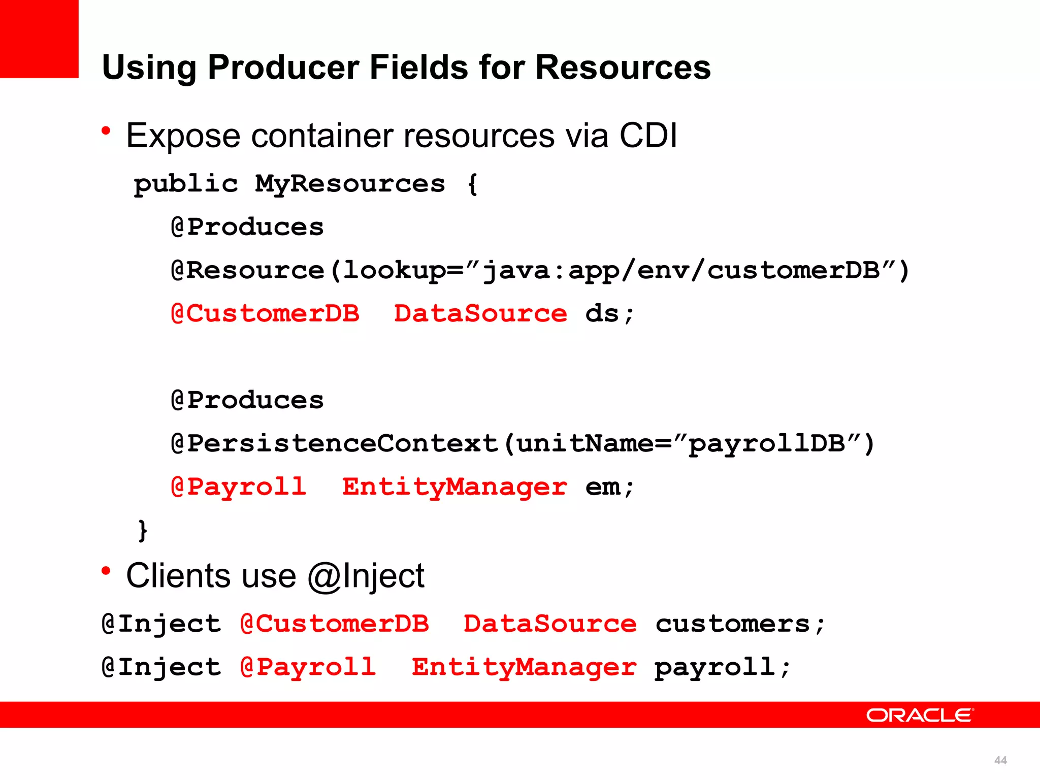 Using Producer Fields for Resources
• Expose container resources via CDI
  public MyResources {
    @Produces
    @Resource(lookup=”java:app/env/customerDB”)
    @CustomerDB DataSource ds;


      @Produces
      @PersistenceContext(unitName=”payrollDB”)
      @Payroll EntityManager em;
  }
• Clients use @Inject
@Inject @CustomerDB DataSource customers;
@Inject @Payroll EntityManager payroll;


                                                  44
 