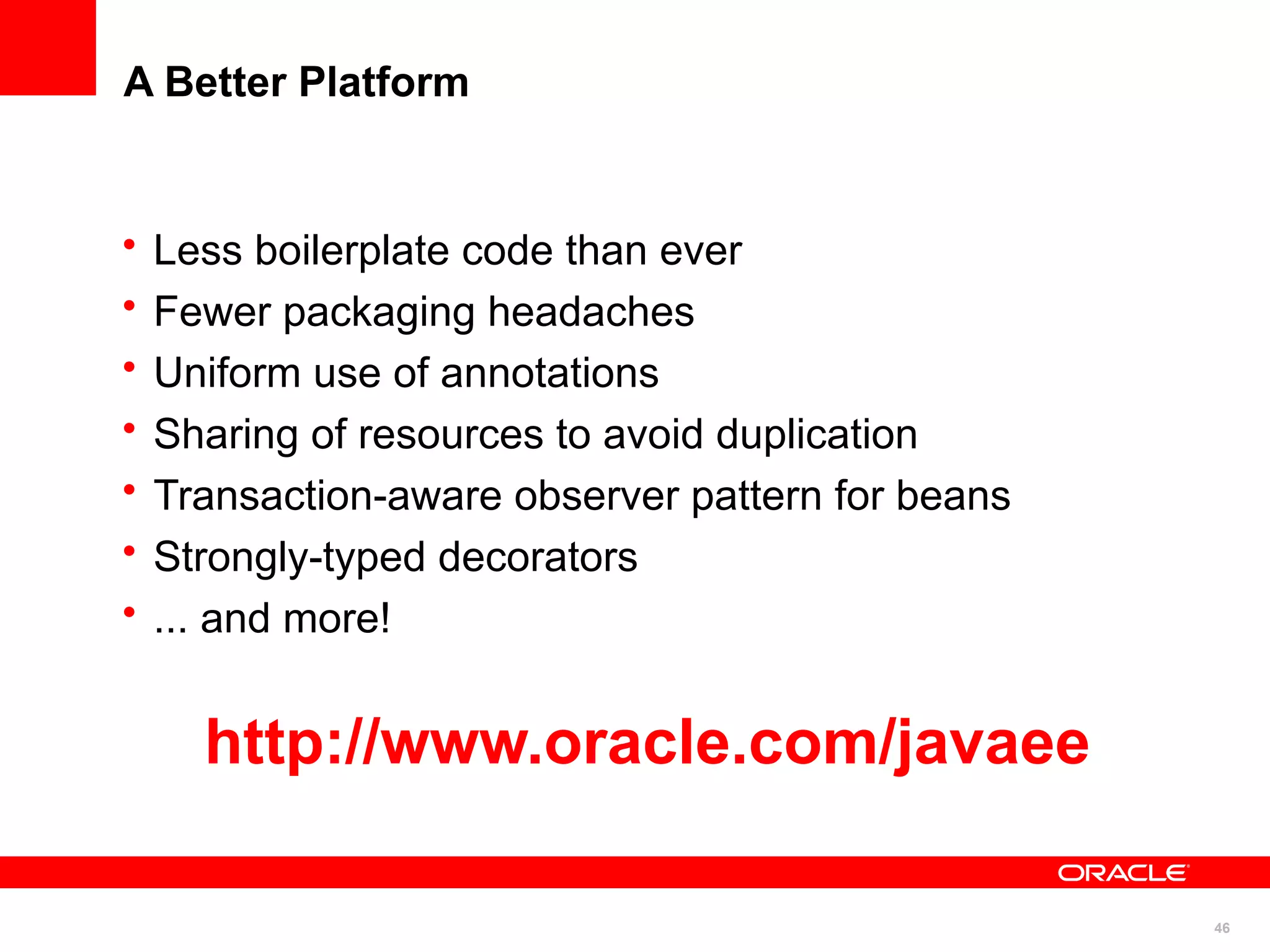 A Better Platform


•   Less boilerplate code than ever
•   Fewer packaging headaches
•   Uniform use of annotations
•   Sharing of resources to avoid duplication
•   Transaction-aware observer pattern for beans
•   Strongly-typed decorators
•   ... and more!


      http://www.oracle.com/javaee

                                                   46
 