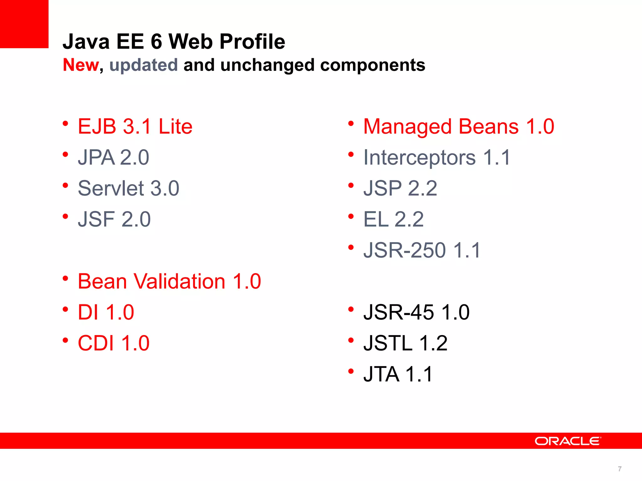 Java EE 6 Web Profile
New, updated and unchanged components


•   EJB 3.1 Lite            •   Managed Beans 1.0
•   JPA 2.0                 •   Interceptors 1.1
•   Servlet 3.0             •   JSP 2.2
•   JSF 2.0                 •   EL 2.2
                            •   JSR-250 1.1
• Bean Validation 1.0
• DI 1.0                    • JSR-45 1.0
• CDI 1.0                   • JSTL 1.2
                            • JTA 1.1



                                                    7
 